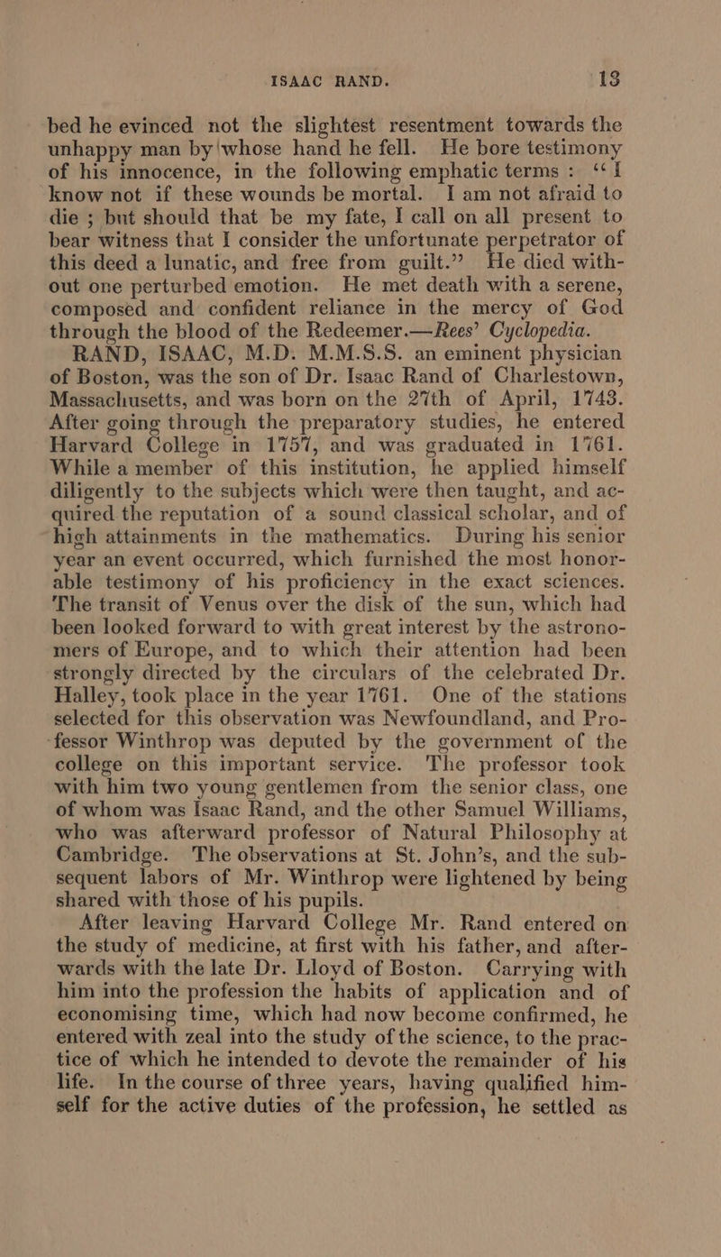 bed he evinced not the slightest resentment towards the unhappy man by!whose hand he fell. He bore testimony of his innocence, in the following emphatic terms: ‘I know not if these wounds be mortal. I am not afraid to die ; but should that be my fate, I call on all present to bear witness that I consider the unfortunate perpetrator of this deed a lunatic, and free from guilt.”” He died with- out one perturbed emotion. He met death with a serene, composed and confident reliance in the mercy of God through the blood of the Redeemer.—Rees’ Cyclopedia. RAND, ISAAC, M.D. M.M.S.S. an eminent physician of Boston, was the son of Dr. Isaac Rand of Charlestown, Massachusetts, and was born on the 27th of April, 1743. After going through the preparatory studies, he entered Harvard College in 1757, and was graduated in 1761. While a member of this institution, he applied himself diligently to the subjects which were then taught, and ac- quired the reputation of a sound classical scholar, and of hich attainments in the mathematics. During his senior year an event occurred, which furnished the most honor- able testimony of his proficiency in the exact sciences. The transit of Venus over the disk of the sun, which had been looked forward to with great interest by the astrono- mers of Europe, and to which their attention had been strongly directed by the circulars of the celebrated Dr. Halley, took place in the year 1761. One of the stations selected for this observation was Newfoundland, and Pro- ‘fessor Winthrop was deputed by the government of the college on this important service. The professor took with him two young gentlemen from the senior class, one of whom was Isaac Rand, and the other Samuel Williams, who was afterward professor of Natural Philosophy at Cambridge. The observations at St. John’s, and the sub- sequent labors of Mr. Winthrop were lightened by being shared with those of his pupils. After leaving Harvard College Mr. Rand entered on the study of medicine, at first with his father, and after- wards with the late Dr. Lloyd of Boston. Carrying with him into the profession the habits of application and of economising time, which had now become confirmed, he entered with zeal into the study of the science, to the prac- tice of which he intended to devote the remainder of his life. In the course of three years, having qualified him- self for the active duties of the profession, he settled as