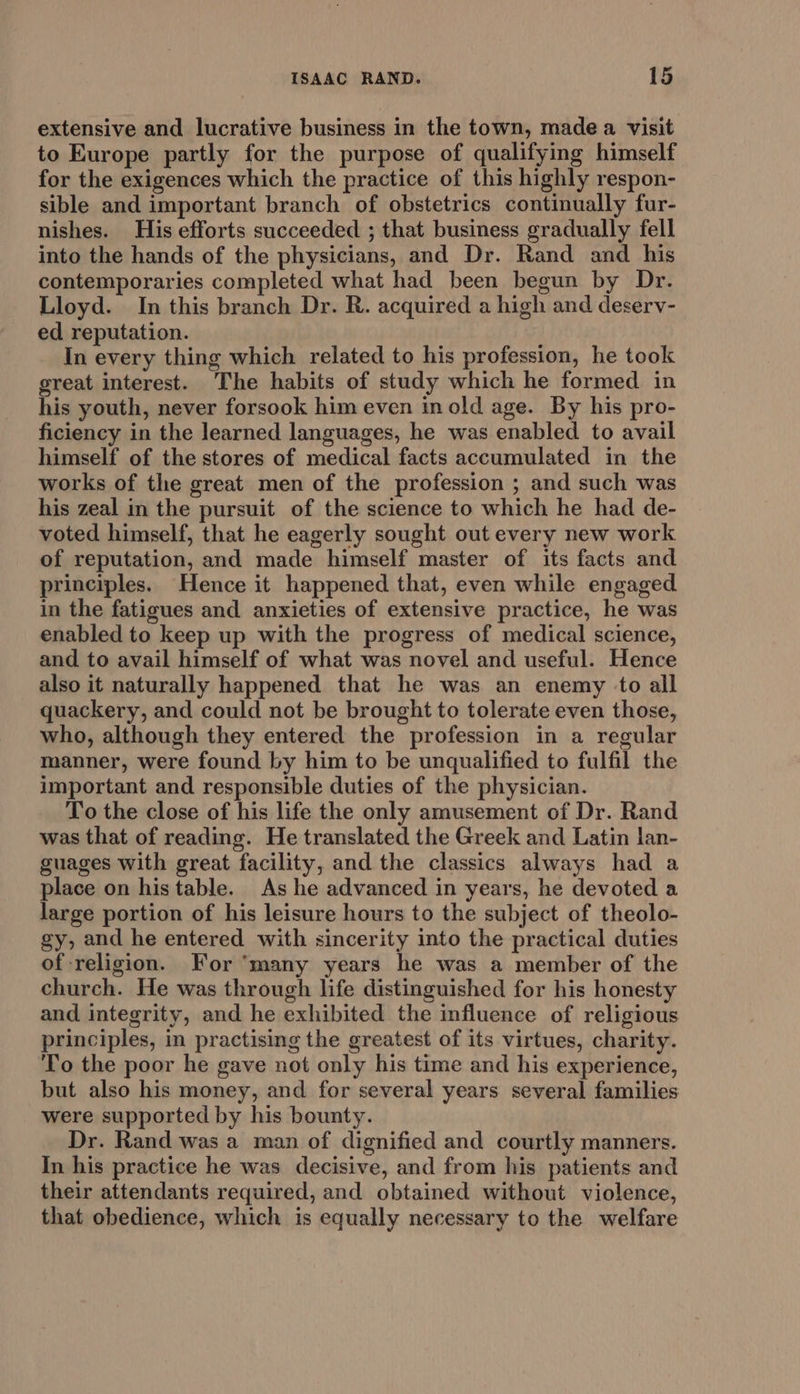 extensive and lucrative business in the town, made a visit to Europe partly for the purpose of qualifying himself for the exigences which the practice of this highly respon- sible and important branch of obstetrics continually fur- nishes. His efforts succeeded ; that business gradually fell into the hands of the physicians, and Dr. Rand and his contemporaries completed what had been begun by Dr. Lloyd. In this branch Dr. R. acquired a high and deserv- ed reputation. In every thing which related to his profession, he took great interest. The habits of study which he formed in his youth, never forsook him even in old age. By his pro- ficiency in the learned languages, he was enabled to avail himself of the stores of medical facts accumulated in the works of the great men of the profession ; and such was his zeal in the pursuit of the science to which he had de- voted himself, that he eagerly sought out every new work of reputation, and made himself master of its facts and principles. Hence it happened that, even while engaged. in the fatigues and anxieties of extensive practice, he was enabled to keep up with the progress of medical science, and to avail himself of what was novel and useful. Hence also it naturally happened that he was an enemy to all quackery, and could not be brought to tolerate even those, who, although they entered the profession in a regular manner, were found by him to be unqualified to fulfil the important and responsible duties of the physician. To the close of his life the only amusement of Dr. Rand was that of reading. He translated the Greek and Latin lan- guages with great facility, and the classics always had a place on his table. As he advanced in years, he devoted a large portion of his leisure hours to the subject of theolo- gy, and he entered with sincerity into the practical duties of religion. For ‘many years he was a member of the church. He was through life distinguished for his honesty and integrity, and he exhibited the influence of religious principles, in practising the greatest of its virtues, charity. To the poor he gave not only his time and his experience, but also his money, and for several years several families were supported by his bounty. Dr. Rand was a man of dignified and courtly manners. In his practice he was decisive, and from his patients and their attendants required, and obtained without violence, that obedience, which is equally necessary to the welfare