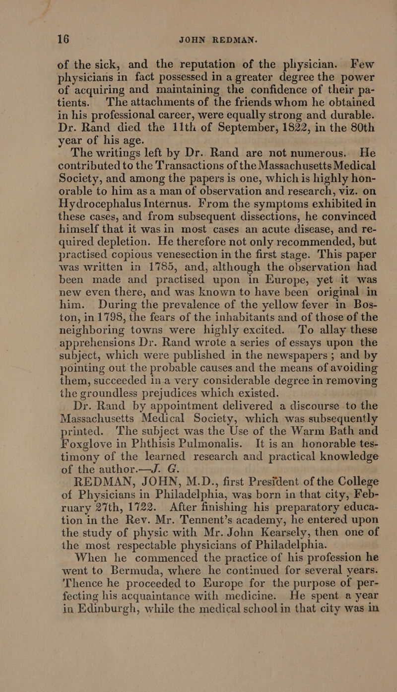 of the sick, and the reputation of the physician. Few physicians in fact possessed in a greater degree the power of acquiring and maintaining the confidence of their pa- tients. The attachments of the friends whom he obtained in his professional career, were equally strong and durable. Dr. Rand died the 11th of September, 1822, in the 80th year of his age. The writings left by Dr. Rand are not numerous. He contributed to the Transactions of the Massachusetts Medical Society, and among the papers is one, which is highly hon- orable to him asa man of observation and research, viz. on Hydrocephalus Internus. From the symptoms exhibited in these cases, and from subsequent dissections, he convinced himself that it was in most cases an acute disease, and re- quired depletion. He therefore not only recommended, but practised copious venesection in the first stage. This paper was written in 1785, and, although the observation had been made and practised upon in Europe, yet it was new even there, and was known to have been original in him. During the prevalence of the yellow fever in Bos- ton, in 1798, the fears of the inhabitants and of those of the neighboring towns were highly excited. To allay these apprehensions Dr. Rand wrote a series of essays upon the subject, which were published in the newspapers ; and by pointing out the probable causes and the means of avoiding them, succeeded in.a very considerable degree in removing the groundless prejudices which existed. Dr. Rand by appointment delivered a discourse to the Massachusetts Medical Society, which was subsequently printed. ‘The subject was the Use of the Warm Bath and Foxglove in Phthisis Pulmonalis. It is an honorable tes- timony of the learned research and practical knowledge of the author.—J. G. REDMAN, JOHN, M.D., first President of the College of Physicians in Philadelphia, was born in that city, Feb- ruary 27th, 1722. After finishing his preparatory educa- tion in the Rev. Mr. Tennent’s academy, he entered upon the study of physic with Mr. John Kearsely, then one of the most respectable physicians of Philadelphia. When he commenced the practice of his profession he went to Bermuda, where he continued for several years. ‘Thence he proceeded to Europe for the purpose of per- fecting his acquaintance with medicine. He spent a year in Edinburgh, while the medical school in that city was in