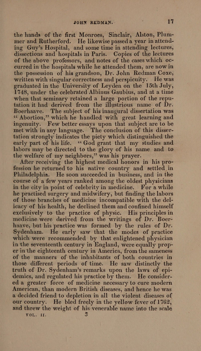 the hands of the first Monroes, Sinclair, Alston, Plum- mer and Rutherford. He likewise passed a year in attend- ing Guy’s Hospital, and some time in attending lectures, dissections and hospitals in Paris. Copies of the lectures of the above professors, and notes of the cases which oc- eurred in the hospitals while he attended them, are now in the possession of his grandson, Dr. John Redman Coxe, written with singular correctness and perspicuity. He was graduated in the University of Leyden on the 15th July, 1748, under the celebrated Albinus Gaubius, and at a time when that seminary retained a large portion of the repu- tation it had derived from the illustrious name of Dr. Boerhaave. The subject of his inaugural dissertation was ‘¢ Abortion,” which he handled with great learning and ingenuity. Few better essays upon that subject are to be met with in any language. The conclusion of this disser- tation strongly indicates the piety which distinguished the early part of his life. ‘‘God grant that my studies and labors may be directed to the glory of his name and to the welfare of my neighbors,” was his prayer. After receiving the highest medical honors in his pro- fession he returned to his native country and settled in Philadelphia. He soon succeeded in business, and in the course of a few years ranked among the oldest physicians in the city in point of celebrity in medicine. For a while he practised surgery and midwifery, but finding the labors of those branches of medicine incompatible with the del- | icacy of his health, he declined them and confined himself exclusively to the practice of physic. His principles in medicine were derived from the writings of Dr. Boer- haave, but his practice was formed by the rules of Dr. Sydenham. He early saw that the modes of practice which were recommended by that enlightened physician in the seventeenth century in England, were equally prop- er in the eighteenth century in America, from the sameness of the manners of the inhabitants of both countries in those different periods of time. He saw distinctly the truth of Dr. Sydenham’s remarks upon the laws of epi- demics, and regulated his practice by them. He consider- eda greater force of medicine necessary to cure modern American, than modern British diseases, and hence he was a decided friend to depletion in all the violent diseases of our country. He bled freely in the yellow fever of 1762, and threw the weight of his venerable name into the scale VOL, ‘I. 3