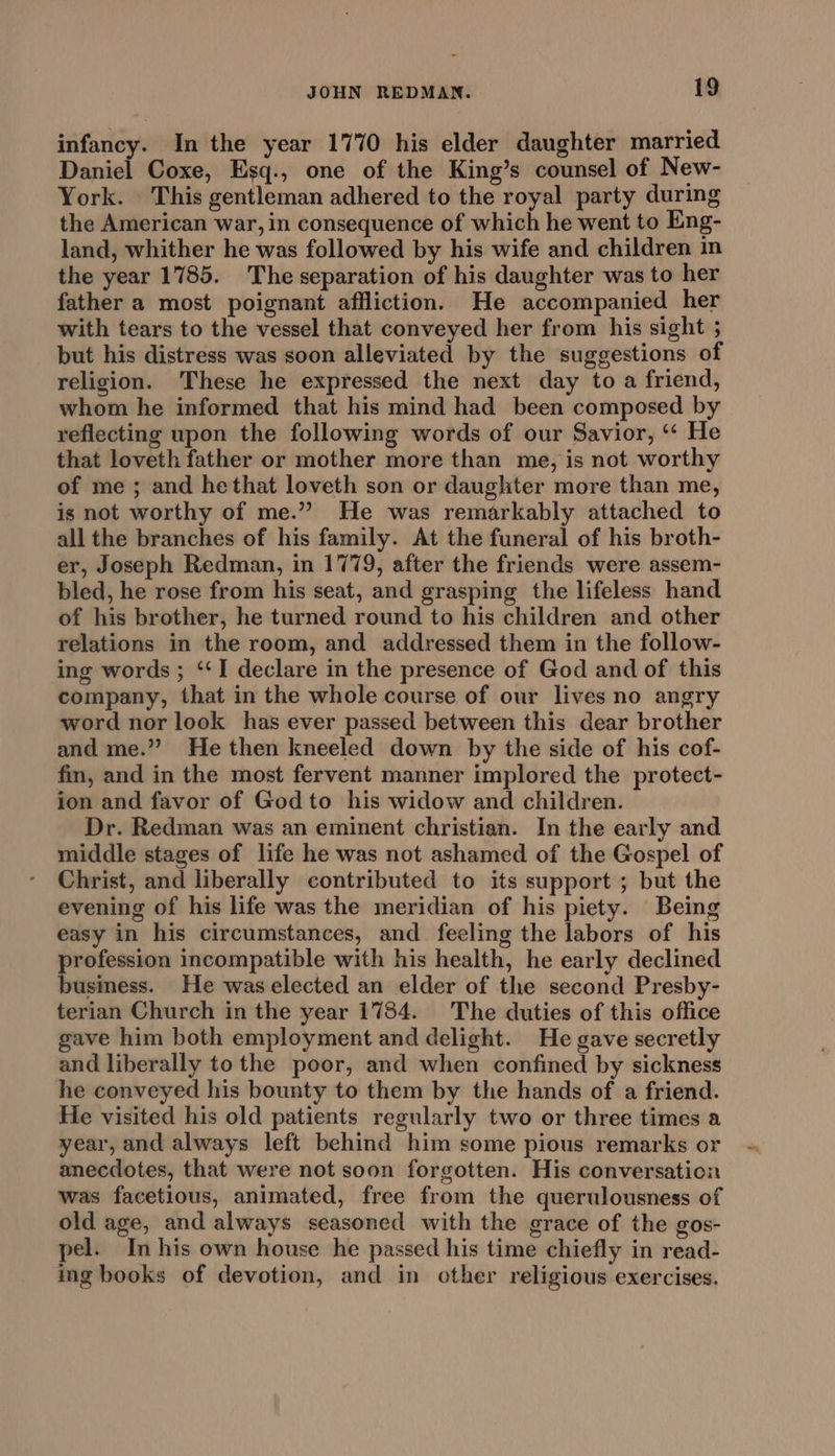 infancy. In the year 1770 his elder daughter married Daniel Coxe, Esq., one of the King’s counsel of New- York. . This gentleman adhered to the royal party during the American war, in consequence of which he went to Eng- land, whither he was followed by his wife and children in the year 1785. The separation of his daughter was to her father a most poignant affliction. He accompanied her with tears to the vessel that conveyed her from his sight ; but his distress was soon alleviated by the suggestions of religion. These he expressed the next day to a friend, whom he informed that his mind had been composed by reflecting upon the following words of our Savior, ‘‘ He that loveth father or mother more than me, is not worthy of me ; and hethat loveth son or daughter more than me, is not worthy of me.” He was remarkably attached to all the branches of his family. At the funeral of his broth- er, Joseph Redman, in 1779, after the friends were assem- bled, he rose from his seat, and grasping the lifeless hand of his brother, he turned round to his children and other relations in the room, and addressed them in the follow- ing words ; ‘‘I declare in the presence of God and of this company, that in the whole course of our lives no angry word nor look has ever passed between this dear brother and me.” He then kneeled down by the side of his cof- fin, and in the most fervent manner implored the protect- ion and favor of God to his widow and children. Dr. Redman was an eminent christian. In the early and middle stages of life he was not ashamed of the Gospel of Christ, and liberally contributed to its support ; but the evening of his life was the meridian of his piety. Being easy in his circumstances, and feeling the labors of his profession incompatible with his health, he early declined busmess. He was elected an elder of the second Presby- terian Church in the year 1784. The duties of this office gave him both employment and delight. He gave secretly and liberally tothe poor, and when confined by sickness he conveyed his bounty to them by the hands of a friend. He visited his old patients regularly two or three times a year, and always left behind him some pious remarks or anecdotes, that were not soon forgotten. His conversation was facetious, animated, free from the querulousness of old age, and always seasoned with the grace of the gos- pel. In his own house he passed his time chiefly in read- ing books of devotion, and in other religious exercises.