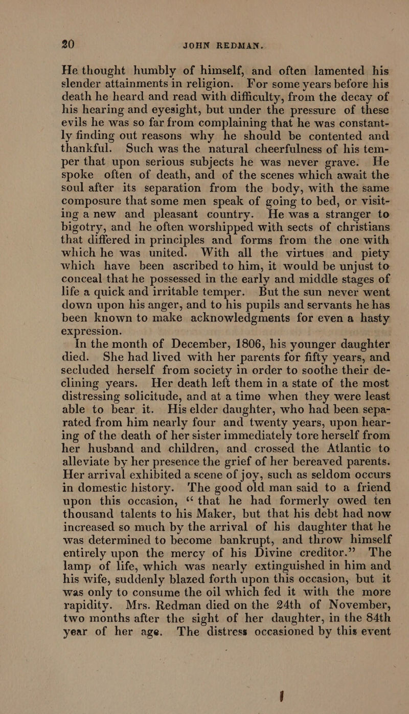 He thought humbly of himself, and often lamented his slender attainments in religion. For some years before his death he heard and read with difficulty, from the decay of his hearing and eyesight, but under the pressure of these evils he was so far from complaining that he was constant- ly finding out reasons why he should be contented and thankful. Such was the natural cheerfulness of his tem- per that upon serious subjects he was never grave. He spoke often of death, and of the scenes which await the soul after its separation from the body, with the same composure that some men speak of going to bed, or visit- ing anew and pleasant country. He was a stranger to bigotry, and he often worshipped with sects of christians that differed in principles and forms from the one with which he was united. With all the virtues and piety which have been ascribed to him, it would be unjust to conceal that he possessed in the early and middle stages of life a quick and irritable temper. But the sun never went down upon his anger, and to his pupils and servants he has been known to make acknowledgments for even a hasty expression. In the month of December, 1806, his younger daughter died. She had lived with her parents for fifty years, and secluded herself from society in order to soothe their de- clining years. Her death left them in a state of the most distressing solicitude, and at a time when they were least able to bear it. Hiselder daughter, who had been sepa- rated from him nearly four and twenty years, upon hear- ing of the death of her sister immediately tore herself from her husband and children, and crossed the Atlantic to alleviate by her presence the grief of her bereaved parents. Her arrival exhibited a scene of joy, such as seldom occurs in domestic history. The good old man said to a friend upon this occasion, ‘‘ that he had formerly owed ten thousand talents to his Maker, but that his debt had now increased so much by the arrival of his daughter that he was determined to become bankrupt, and throw himself entirely upon the mercy of his Divine creditor.”” The lamp of life, which was nearly extinguished in him and his wife, suddenly blazed forth upon this occasion, but it was only to consume the oil which fed it with the more rapidity. Mrs. Redman died on the 24th of November, two months after the sight of her daughter, in the 84th year of her age. The distress occasioned by this event