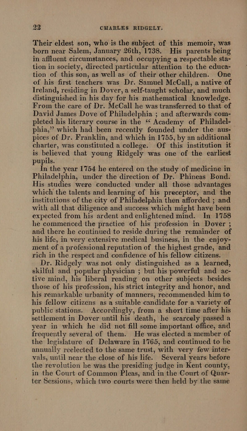 Their eldest son, who-is the subject of this memoir, was born near Salem, January 26th, 1738. His parents being in affluent circumstances, and occupying a respectable sta- tion in society, directed particular attention to the educa- tion of this son, as well as of their other children. One of his first teachers was Dr. Samuel McCall, a native of Ireland, residing in Dover, a self-taught scholar, and much distinguished in his day for his mathematical knowledge. From the care of Dr. McCall he was transferred to that of David James Dove of Philadelphia ; and afterwards com- pleted his literary course in the ‘‘ Academy of Philadel- phia,” which had been recently founded under the aus- pices of Dr. Franklin, and which in 1755, by an additional charter, was constituted a college. Of this institution it is believed that young Ridgely was one of the earliest pupils. In the year 1754 he entered on the study of medicine in Philadelphia, under the direction of Dr. Phineas Bond. His studies were conducted under all those advantages which the talents and learning of his preceptor, and the institutions of the city of Philadelphia then afforded ; and with all that diligence and success which might have been expected from his ardent and enlightened mind. In 1758 he commenced the practice of his profession in Dover ; and there he continued to reside during the remainder of his life, in very extensive medical business, in the enjoy- ment of a professional reputation of the highest grade, and rich in the respect and confidence of his fellow citizens. Dr. Ridgely was not only distinguished as a learned, skilful and popular physician ; but his powerful and ac- tive mind, his liberal reading on other subjects besides those of his profession, his strict integrity and honor, and his remarkable urbanity of manners, recommended him to his fellow citizens as a suitable candidate for a variety of public stations. Accordingly, from a short time after his settlement in Dover until his death, he scarcely passed a year in which he did not fill some important office, and frequently several of them. He was elected a member of the legislature of Delaware in 1765, and continued to be annually reelected to the same trust, with very few inter- vals, until near the close of his life. Several years before the revolution he was the presiding judge in Kent county, in the Court of Common Pleas, and in the Court of Quar- ter Sessions, which two courts were then held by the same