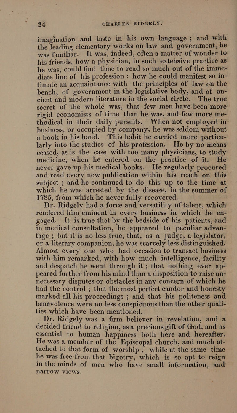 imagination and taste in his own language ; and with the leading elementary works on law and government, he was familiar. It was, indeed, often a matter of wonder to his friends, how a physician, in such extensive practice as he was, could find time to read so much out of the imme- diate line of his profession : how he could manifest so in- timate an acquaintance with the principles of law on the bench, of government in the legislative body, and of an- cient and modern literature in the social circle. The true secret of the whole was, that few men have been more rigid economists of time than he was, and few more me- thodical in their daily pursuits. When not employed in business, or occupied by company, he was seldom without a book in his hand. This habit he carried more particu- larly into the studies of his profession. He by no means ceased, as is the case with too many physicians, to study medicine, when he entered on the practice of it. He never gave up his medical books. He regularly procured and read every new publication within his reach on this subject ; and he continued to do this up to the time at which he was arrested by the disease, in the summer of 1785, from which he never fully recovered. Dr. Ridgely had a force and versatility of talent, which rendered him eminent in every business in which he en- gaged. It is true that by the bedside of his patients, and in medical consultation, he appeared to peculiar advan- tage ; but it is no less true, that, as a judge, a legislator, or a literary companion, he was scarcely less distinguished. Almost every one who had occasion to transact business with him remarked, with how much intelligence, facility and despatch he went through it ; that nothing ever ap- peared further from his mind than a disposition to raise un- necessary disputes or obstacles in any concern of which he had the control ; that the most perfect candor and honesty marked all his proceedings ; and that his politeness and benevolence were no less conspicuous than the other quali- ties which have been mentioned. Dr. Ridgely was a firm believer in revelation, and a decided friend to religion, asa precious gift of God, and as essential to human happiness both here and _ hereafter. He was a member of the Episcopal church, and much at- tached to that form of worship; while at the same time he was free from that bigotry, which is so apt to reign in the minds of men who have small information, and narrow views.