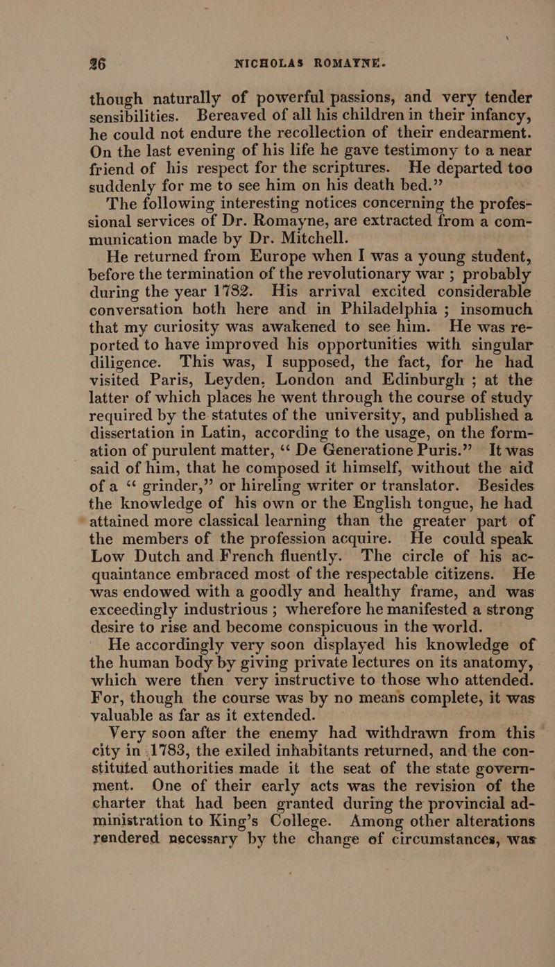 though naturally of powerful passions, and very tender sensibilities. Bereaved of all his children in their infancy, he could not endure the recollection of their endearment. On the last evening of his life he gave testimony to a near friend of his respect for the scriptures. He departed too suddenly for me to see him on his death bed.” : The following interesting notices concerning the profes- sional services of Dr. Romayne, are extracted from a com- munication made by Dr. Mitchell. He returned from Europe when I was a young student, before the termination of the revolutionary war ; probably during the year 1782. His arrival excited considerable conversation both here and in Philadelphia ; insomuch that my curiosity was awakened to see him. He was re- ported to have improved his opportunities with singular diligence. This was, I supposed, the fact, for he had visited Paris, Leyden, London and Edinburgh ; at the latter of which places he went through the course of study required by the statutes of the university, and published a dissertation in Latin, according to the usage, on the form- ation of purulent matter, ‘‘ De Generatione Puris.” It was said of him, that he composed it himself, without the aid of a ‘“¢ grinder,” or hireling writer or translator. Besides: the knowledge of his own or the English tongue, he had attained more classical learning than the greater part of the members of the profession acquire. He could speak Low Dutch and French fluently. The circle of his ac- quaintance embraced most of the respectable citizens. He was endowed with a goodly and healthy frame, and was exceedingly industrious ; wherefore he manifested a strong desire to rise and become conspicuous in the world. He accordingly very soon displayed his knowledge of the human body by giving private lectures on its anatomy, which were then very instructive to those who attended. For, though the course was by no means complete, it was valuable as far as it extended. Very soon after the enemy had withdrawn from this city in .1783, the exiled inhabitants returned, and the con- stituted authorities made it the seat of the state govern- ment. One of their early acts was the revision of the charter that had been granted during the provincial ad- ministration to King’s College. Among other alterations rendered necessary by the change ef circumstances, was