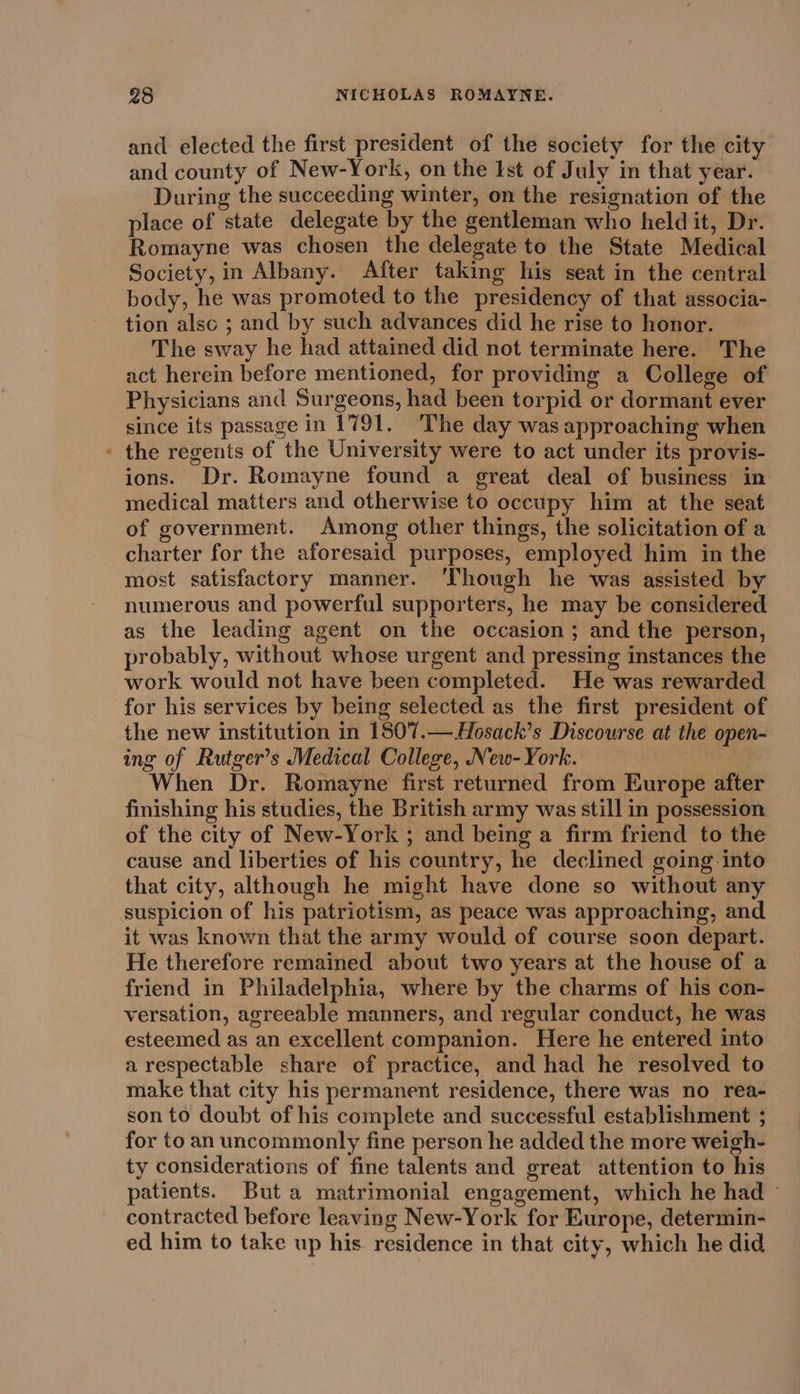 and elected the first president of the society for the city and county of New-York, on the Ist of July in that year. During the succeeding winter, on the resignation of the place of state delegate by the gentleman who held it, Dr. Romayne was chosen the delegate to the State Medical Society, in Albany. After taking his seat in the central body, he was promoted to the presidency of that associa- tion alsc ; and by such advances did he rise to honor. The sway he had attained did not terminate here. The act herein before mentioned, for providing a College of Physicians and Surgeons, had been torpid or dormant ever since its passage in 1791. The day was approaching when ' the regents of the University were to act under its provis- ions. Dr. Romayne found a great deal of business in medical matters and otherwise to occupy him at the seat of government. Among other things, the solicitation of a charter for the aforesaid purposes, employed him in the most satisfactory manner. ‘Though he was assisted by numerous and powerful supporters, he may be considered as the leading agent on the occasion; and the person, probably, without whose urgent and pressing instances the work would not have been completed. He was rewarded for his services by being selected as the first president of the new institution in 1807.— Hosack’s Discourse at the open- ing of Rutger’s Medical College, New-York. When Dr. Romayne first returned from Europe after finishing his studies, the British army was still in possession of the city of New-York ; and being a firm friend to the cause and liberties of his country, he declined going: into that city, although he might have done so without any suspicion of his patriotism, as peace was approaching, and it was known that the army would of course soon depart. He therefore remained about two years at the house of a friend in Philadelphia, where by the charms of his con- versation, agreeable manners, and regular conduct, he was esteemed as an excellent companion. Here he entered into a respectable share of practice, and had he resolved to make that city his permanent residence, there was no rea- son to doubt of his complete and successful establishment ; for to an uncommonly fine person he added the more weigh- ty considerations of fine talents and great attention to his patients. But a matrimonial engagement, which he had ~ contracted before leaving New-York for Europe, determin- ed him to take up his residence in that city, which he did