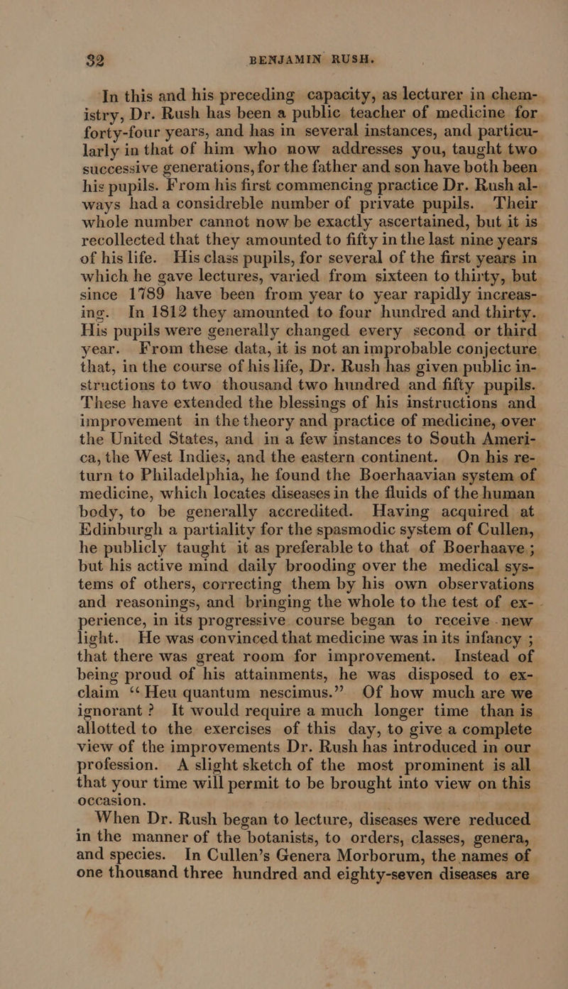 In this and his preceding capacity, as lecturer in chem- istry, Dr. Rush has been a public teacher of medicine for forty-four years, and has in several instances, and particu- larly in that of him who now addresses you, taught two successive generations, for the father and son have both been. his pupils. From his first commencing practice Dr. Rush al- ways hada considreble number of private pupils. Their whole number cannot now be exactly ascertained, but it is recollected that they amounted to fifty in the last nine years of his life. His class pupils, for several of the first years in which he gave lectures, varied from sixteen to thirty, but since 1789 have been from year to year rapidly increas- ing. In 1812 they amounted to four hundred and thirty. His pupils were generaily changed every second or third year. From these data, it is not an improbable conjecture. that, in the course of his life, Dr. Rush has given public in- structions to two thousand two hundred and fifty pupils. These have extended the blessings of his instructions and improvement in the theory and practice of medicine, over the United States, and in a few instances to South Ameri- ca, the West Indies, and the eastern continent. On his re-| turn to Philadelphia, he found the Boerhaavian system of medicine, which locates diseases in the fluids of the human body, to be generally accredited. Having acquired at Edinburgh a partiality for the spasmodic system of Cullen, he publicly taught it as preferable to that of Boerhaave.; but his active mind daily brooding over the medical sys- tems of others, correcting them by his own observations and reasonings, and bringing the whole to the test of ex- - perience, in its progressive course began to receive .new light. He was convinced that medicine was in its infancy ; that there was great room for improvement. Instead of being proud of his attainments, he was disposed to ex- claim ‘‘ Heu quantum nescimus.” Of how much are we ignorant ? It would require a much longer time than is allotted to the exercises of this day, to give a complete view of the improvements Dr. Rush has introduced in our profession. A slight sketch of the most prominent is all. that your time will permit to be brought into view on this occasion. | When Dr. Rush began to lecture, diseases were reduced in the manner of the botanists, to orders, classes, genera, and species. In Cullen’s Genera Morborum, the names of one thousand three hundred and eighty-seven diseases are