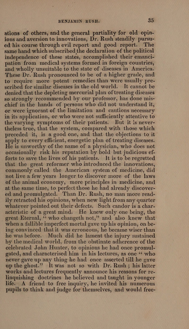 ations of others, and the general partiality for old opin- ions and aversion to innovations, Dr. Rush steadily pursu- ed his course through evil report and good report.. The same hand which subscribed the declaration of the political independence of these states, accomplished their emanci- pation from medical systems formed in foreign countries, and wholly unsuitable to the state of diseases in America. These Dr. Rush pronounced to be of a higher grade, and to require more potent remedies than were usually pre- scribed for similar diseases in the old world. It cannot be denied that the depleting mercurial plan of treating diseases so strongly recommended by our professor, has done mis- chief in the hands of persons who did not understand it, or were ignorant of the limitation and cautions necessary in its application, or who were not sufficiently attentive to the varying symptoms of their patients. But it is never- theless true, that the system, compared with those which preceded it, is a good one, and that the objections to it apply to every efficient, energetic plan of treating diseases. He is unworthy of the name of a physician, who does not occasionally risk his reputation by bold but judicious ef- forts to save the lives of his patients. It is to be regretted that the great reformer who introduced the innovations, commonly called the American system of medicine, did not live a few years longer to discover more of the laws of the animal economy, more principles in medicine, and at the same time, to perfect those he had already discover- ed and promulgated. Than Dr. Rush, no man more read- ily retracted his opinions, when new light from any quarter whatever pointed out their defects. Such candor is a char- acteristic of a great mind. He knew only one being, the _ great Eternal, ‘‘ who changeth not,” and also knew that when a fallible imperfect mortal gave up his opinion, on be- ing convinced that it was erroneous, he became wiser than he was before. Much did he lament the injury sustained by the medical world, from the obstinate adherence of the celebrated John Hunter, to opinions he had once promul- gated, and characterised him in his lectures, as one ‘* who never gave up any thing he had once asserted till he gave up the ghost.” It was not so with Dr. Rush ; his latter works and lectures frequently announce his reasons for re- linquishing doctrines he believed and taught in younger life. A friend to free inquiry, he invited his numerous pupils to think and judge for themselves, and would free-