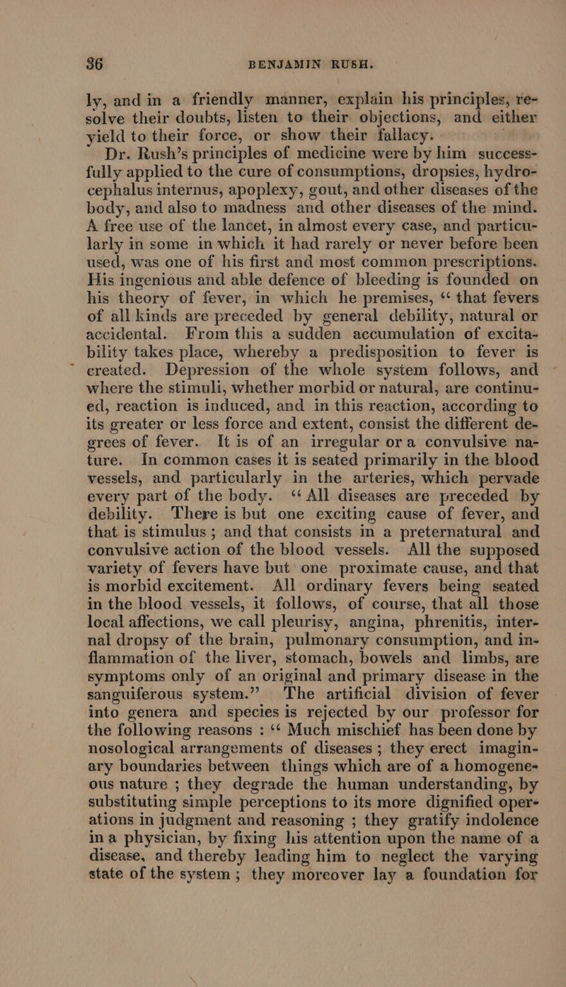 ly, and in a friendly manner, explain his principles, re- solve their doubts, listen to their objections, and either yield to their force, or show their fallacy. | Dr. Rush’s principles of medicine were by him success- fully applied to the cure of consumptions, dropsies, hydro- cephalus internus, apoplexy, gout, and other diseases of the body, and also to madness and other diseases of the mind. A free use of the lancet, in almost every case, and particu- _ larly in some in which it had rarely or never before been used, was one of his first and most common prescriptions. His ingenious and able defence of bleeding is founded on his theory of fever, in which he premises, ‘ that fevers of all kinds are preceded by general debility, natural or accidental. From this a sudden accumulation of excita- bility takes place, whereby a predisposition to fever is created. Depression of the whole system follows, and where the stimuli, whether morbid or natural, are continu- ed, reaction is induced, and in this reaction, according to its greater or less force and extent, consist the different de- grees of fever. It is of an irregular ora convulsive na- ture. In common cases it 1s seated primarily in the blood vessels, and particularly in the arteries, which pervade every part of the body. ‘‘ All diseases are preceded by debility. There is but one exciting cause of fever, and that. is stimulus ; and that consists in a preternatural and convulsive action of the blood vessels. All the supposed variety of fevers have but' one proximate cause, and that is morbid excitement. All ordinary fevers being seated in the blood vessels, it follows, of course, that all those local affections, we call pleurisy, angina, phrenitis, inter- nal dropsy of the brain, pulmonary consumption, and in- flammation of the liver, stomach, bowels and limbs, are symptoms only of an original and primary disease in the sanguiferous system.” The artificial division of fever into genera and species is rejected by our professor for the following reasons : ‘‘ Much mischief has been done by nosological arrangements of diseases ; they erect imagin- ary boundaries between things which are of a homogene- ous nature ; they degrade the human understanding, by substituting simple perceptions to its more dignified oper- ations in judgment and reasoning ; they gratify indolence ina physician, by fixing his attention upon the name of a disease, and thereby leading him to neglect the varying state of the system ; they moreover lay a foundation for