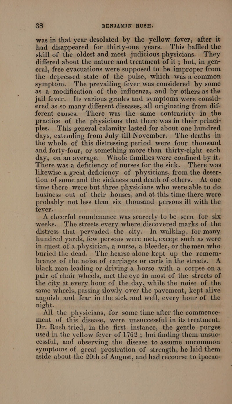 was in that year desolated by the yellow fever, after it had disappeared for thirty-one years. This baffled the skill of the oldest and most judicious physicians. They differed about the nature and treatment of it ; but, in gen- eral, free evacuations were supposed to be improper from the depressed state of the pulse, which was a common symptom. The prevailing fever was considered by some as a modification of the influenza, and by others as the jail fever. Its various grades and symptoms were consid- ered as so many different diseases, all originating from dif- ferent causes. There was the same contrariety in the practice of the physicians that there was in their princi- ples. This general calamity lasted for about one hundred days, extending from July till November. The deaths in the whole of this distressing period were four thousand and forty-four, or something more than thirty-eight each day, on an average. Whole families were confined by it. There was a deficiency of nurses for the sick. There was likewise a great deficiency of physicians, from the deser- tion of some and the sickness and death of others. At one time there were but three physicians who were able to do business out of their houses, and at this time there were probably not less than six thousand persons ill with the fever. A cheerful countenance was scarcely to be seen for six weeks. The streets every where discovered marks of the distress that pervaded the city.. In walking, for many hundred yards, few persons were met, except such as were in quest of a physician, a nurse, a bleeder, or the men who | buried the dead. The hearse alone kept up the remem- brance of the noise of carriages or carts in the streets. &lt;A black man leading or driving a horse with a corpse ona pair of chair wheels, met the eye in most of the streets of the city at every hour of the day, while the noise of the same wheels, passing slowly over the pavement, kept alive anguish and fear in the sick and well, every hour of the night. All the physicians, for some time after the commence- ment of this disease, were unsuccessful in its treatment. Dr. Rush tried, in the first instance, the gentle purges used in the yellow fever of 1762 ; but finding them unsuc- cessful, and observing the disease to assume uncommon symptoms of great prostration of strength, he laid them aside about the 20th of August, and had recourse to ipecac-