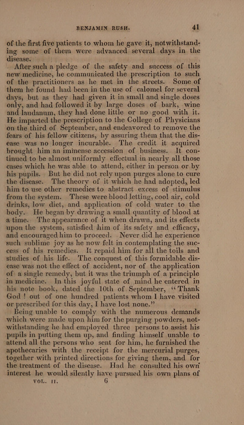 of the first five patients to whom he gave it, notwithstand- ing some of them. were advanced. several days in the disease. . | bath, After such a pledge of the safety and success of this new medicine, he communicated the prescription to such of the practitioners as he met in the streets. Some of them he found had been in the use of calomel for several days, but as they had given it in small and single doses only, and had followed it by large doses of bark, wine and laudanum, they had-done little or no\good with it. He imparted the prescription to the College of Physicians on the third of September, and endeavored to remove the fears of his fellow citizens, by assuring them that the dis- ease was no longer incurable. The credit it acquired brought him an imimense accession of business. It con- tinued to be almost uniformly effectual in nearly all those cases which he was able to attend, either in person or by his pupils. But he did not rely upon purges alone to cure the disease. The theory of it which he had adopted, led him to use other remedies to abstract excess of stimulus from the system. These were blood letting, cool air, cold drinks, low diet, and application of cold water to the body. He began by drawing a small quantity of blood at atime. The appearance of it when drawn, and its effects upon the system, satisfied him of its safety and efficacy, and encouraged him to proceed. . Never did he experience such sublime joy as he now felt in contemplating the suc- cess of his remedies. It repaid him for all the toils and studies of his life. ‘The conquest of this formidable dis- ease was not the effect of accident, nor of the application of a single remedy, but it was the triumph of a principle in medicine. In this joyful state of mind he entered in his note book, dated the 10th of September, ‘‘'Thank God! out of one hundred patients whom I have visited or prescribed for this day, I have lost none.” Being unable to comply with the numerous demands which were made upon him for the purging powders, not- withstanding he had employed three persons to assist his pupils in putting them up, and finding himself unable to attend all the persons who sent for him, he furnished the apothecaries with the receipt for the mercurial purges, together with printed directions for giving them, and for the treatment of the disease. Had he consulted his own interest he would silently have pursued his own plans of