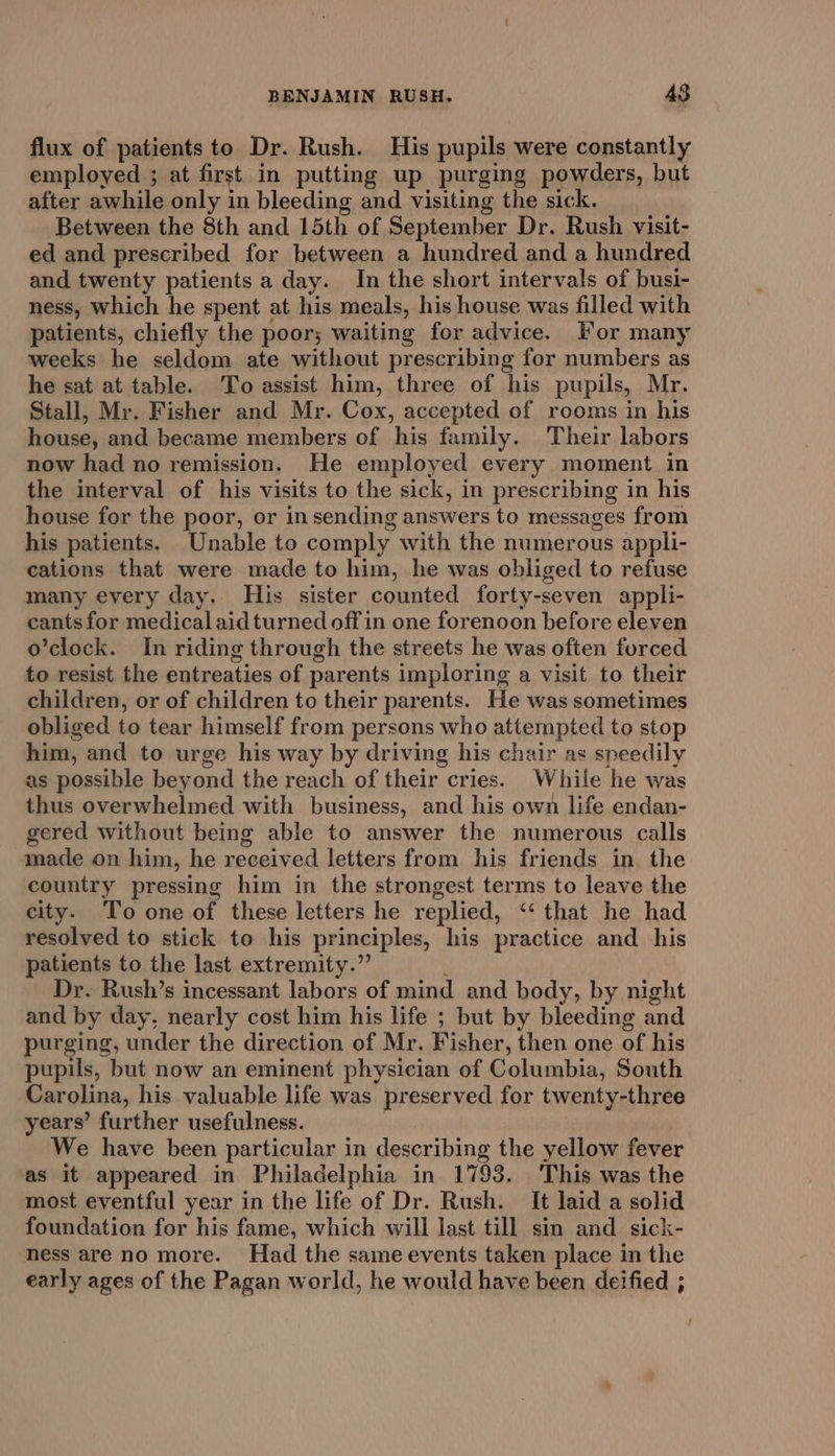 flux of patients to Dr. Rush. His pupils were constantly employed ; at first in putting up purging powders, but after awhile only in bleeding and visiting the sick. Between the 8th and 15th of September Dr. Rush visit- ed and prescribed for between a hundred and a hundred and twenty patients a day. In the short intervals of busi- ness, which he spent at his meals, his house was filled with patients, chiefly the poor; waiting for advice. For many weeks he seldom ate without prescribing for numbers as he sat at table. To assist him, three of his pupils, Mr. Stall, Mr. Fisher and Mr. Cox, accepted of rooms in his house, and became members of his family. Their labors now had no remission. He employed every moment in the interval of his visits to the sick, in prescribing in his house for the poor, or in sending answers to messages from his patients. Unable to comply with the numerous appli- cations that were made to him, he was obliged to refuse many every day. His sister counted forty-seven appli- cants for medical aid turned off in one forenoon before eleven o’clock. In riding through the streets he was often forced to resist the entreaties of parents imploring a visit to their children, or of children to their parents. He was sometimes obliged to tear himself from persons who attempted to stop him, and to urge his way by driving his chair as speedily as possible beyond the reach of their cries. While he was thus overwhelmed with business, and his own life endan- gered without being able to answer the numerous calls made on him, he received letters from his friends in the country pressing him in the strongest terms to leave the city. To one of these letters he replied, ‘‘ that he had resolved to stick to his principles, his practice and his patients to the last extremity.” : Dr. Rush’s incessant labors of mind and body, by night and by day, nearly cost him his life ; but by bleeding and purging, under the direction of Mr. Fisher, then one of his pupils, but now an eminent physician of Columbia, South Carolina, his valuable life was preserved for twenty-three years’ further usefulness. We have been particular in describing the yellow fever as it appeared in Philadelphia in 1793. This was the most eventful year in the life of Dr. Rush. It laid a solid foundation for his fame, which will last till sin and sick- ness are no more. Had the same events taken place in the early ages of the Pagan world, he would have been deified ;