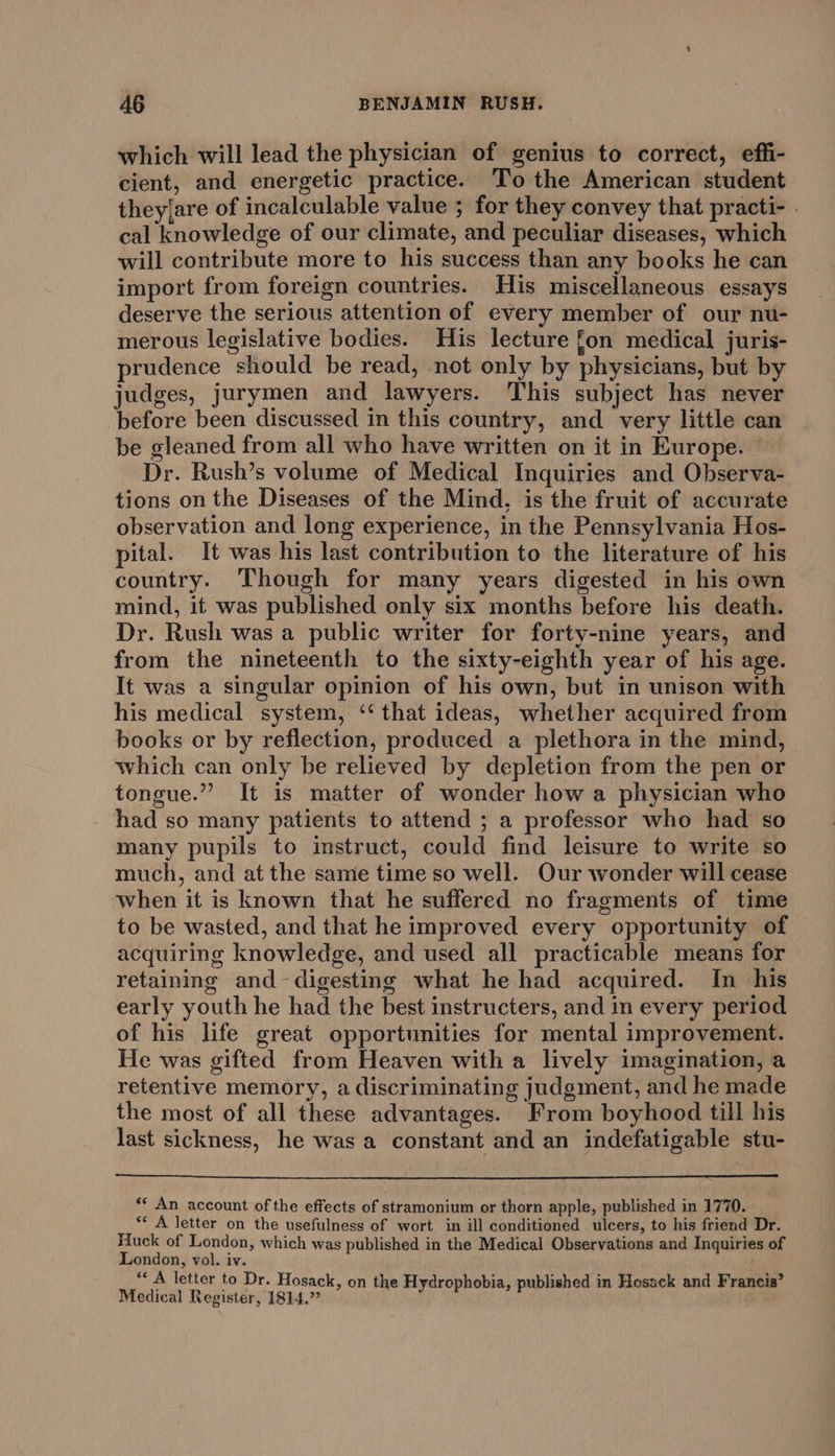 which will lead the physician of genius to correct, effi- cient, and energetic practice. To the American student they.are of incalculable value ; for they convey that practi- . cal knowledge of our climate, and peculiar diseases, which will contribute more to his success than any books he can import from foreign countries. His miscellaneous essays deserve the serious attention of every member of our nu- merous legislative bodies. His lecture fon medical juris- prudence should be read, not only by physicians, but by judges, jurymen and lawyers. This subject has never before been discussed in this country, and very little can be gleaned from all who have written on it in Europe. Dr. Rush’s volume of Medical Inquiries and Observa- tions on the Diseases of the Mind, is the fruit of accurate observation and long experience, in the Pennsylvania Hos- pital. It was his last contribution to the literature of his country. Though for many years digested in his own mind, it was published only six months before his death. Dr. Rush was a public writer for forty-nine years, and from the nineteenth to the sixty-eighth year of his age. It was a singular opinion of his own, but in unison with his medical system, ‘‘ that ideas, whether acquired from books or by reflection, produced a plethora in the mind, which can only be relieved by depletion from the pen or tongue.” It is matter of wonder how a physician who had so many patients to attend ; a professor who had so many pupils to instruct, could find leisure to write so much, and at the same time so well. Our wonder will cease when it is known that he suffered no fragments of time to be wasted, and that he improved every opportunity of acquiring knowledge, and used all practicable means for retaining and-digesting what he had acquired. In his early youth he had the best instructers, and in every period of his life great opportunities for mental improvement. He was gifted from Heaven with a lively imagination, a retentive memory, a discriminating judgment, and he made the most of all these advantages. From boyhood till his last sickness, he was a constant and an indefatigable stu- ** An account of the effects of stramonium or thorn apple, published in 1770. ‘* A letter on the usefulness of wort in ill conditioned ulcers, to his friend Dr. Huck of London, which was published in the Medical Observations and Inquiries of London, vol. iv. “ A letter to Dr. Hosack, on the Hydrophobia, published in Hosack and Francis’ Medical Register, 1814.”