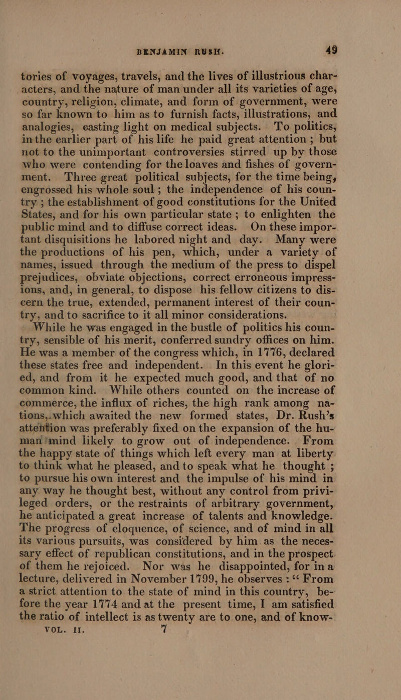 tories of voyages, travels, and the lives of illustrious char- acters, and the nature of man under all its varieties of age, country, religion, climate, and form of government, were so far known to him as to furnish facts, illustrations, and analogies, casting light on medical subjects. To politics, inthe earlier part of his life he paid great attention ; but not to the unimportant controversies stirred up by those who were contending for the loaves and fishes of govern- ment. Three great political subjects, for the time being, engrossed his whole soul ; the independence of his coun- try ; the establishment of good constitutions for the United States, and for his own particular state ; to enlighten the public mind and to diffuse correct ideas. On these impor- tant disquisitions he labored night and day. Many were the productions of his pen, which, under a variety of names, issued through the medium of the press to dispel prejudices, obviate objections, correct erroneous impress- ions, and, in general, to dispose his fellow citizens to dis- cern the true, extended, permanent interest of their coun- try, and to sacrifice to it all minor considerations. : While he was engaged in the bustle of politics his coun- try, sensible of his merit, conferred sundry offices on him. He was a member of the congress which, in 1776, declared these states free and independent. In this event he glori- ed, and from it he expected much good, and that of no common kind. While others counted on the increase of commerce, the influx of riches, the high rank among na- tions,.which awaited the new formed states, Dr. Rush’s attention was preferably fixed on the expansion of the hu- man ‘mind likely to grow out of independence. From the happy state of things which left every man at liberty to think what he pleased, and to speak what he thought ; to pursue his own interest and the impulse of his mind in any way he thought best, without any control from privi- leged orders, or the restraints of arbitrary government, he anticipated a great increase of talents and knowledge. The progress of eloquence, of science, and of mind in all its various pursuits, was considered by him.as_ the neces- sary effect of republican constitutions, and in the prospect of them he rejoiced. Nor was he disappointed, for ina lecture, delivered in November 1799, he observes : “¢ From a strict attention to the state of mind in this country, be- fore the year 1774 and at the present time, I am satisfied the ratio of intellect is as twenty are to one, and of know- VOL. II. 7