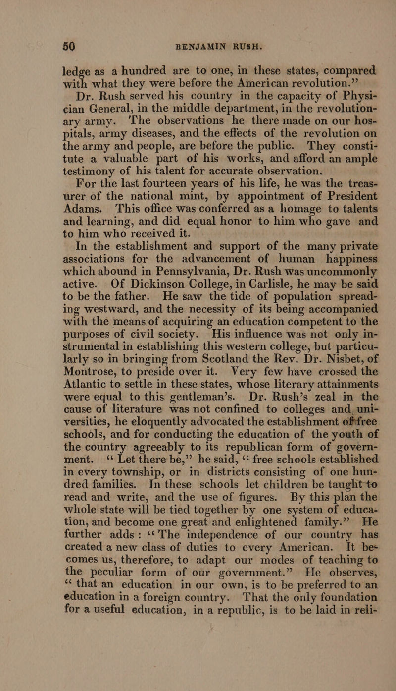 ledge as a hundred are to one, in these states, compared with what they were before the American revolution.” Dr. Rush served his country in the capacity of Physi- cian General, in the middle department, in the revolution- ary army. ‘The observations he there made on our hos- pitals, army diseases, and the effects of the revolution on the army and people, are before the public. They consti- tute a valuable part of his works, and afford an ample testimony of his talent for accurate observation. For the last fourteen years of his life, he was the treas- urer of the national mint, by appointment of President Adams. This office was conferred as a homage to talents and learning, and did equal honor to him who gave and to him who received it. In the establishment and support of the many private associations for the advancement of human _ happiness which abound in Pennsylvania, Dr. Rush was uncommonly active. Of Dickinson College, in Carlisle, he may be said to be the father. He saw the tide of population spread- ing westward, and the necessity of its being accompanied with the means of acquiring an education competent to the purposes of civil society. His influence was not only in- strumental in establishing this western college, but particu- larly so in bringing from Scotland the Rev. Dr. Nisbet, of Montrose, to preside over it. Very few have crossed the Atlantic to settle in these states, whose literary attainments were equal to this gentleman’s. Dr. Rush’s zeal in the cause of literature was not confined to colleges and, uni- versities, he eloquently advocated the establishment oftfree schools, and for conducting the education of the youth of the country agreeably to its republican form of govern- ment. ‘+ Let there be,” he said, ‘‘ free schools established in every township, or in districts consisting of one hun- dred families. In these schools let children be taught+te read and write, and the use of figures. By this plan the whole state will be tied together by one system of educa- tion, and become one great and enlightened family.” He further adds: ‘‘The independence of our country has created a new class of duties to every American. It be+ comes us, therefore, to adapt our modes of teaching to the peculiar form of our government.” He observes, ‘‘ that an education in our own, is to be preferred to an education in a foreign country. That the only foundation for a useful education, in a republic, is to be laid in reli-