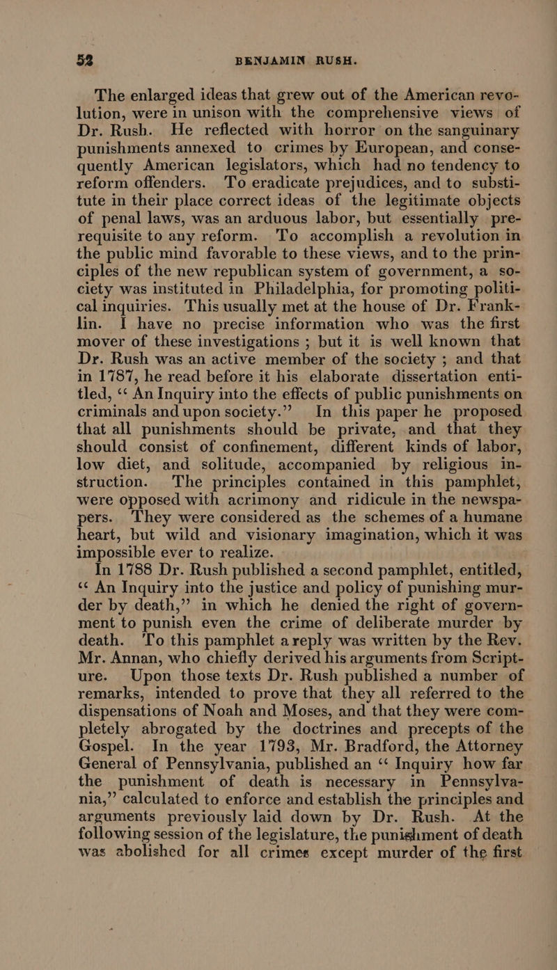 The enlarged ideas that grew out of the American revo- lution, were in unison with the comprehensive views of Dr. Rush. He reflected with horror on the sanguinary punishments annexed to crimes by European, and conse- quently American legislators, which had no tendency to reform offenders. To eradicate prejudices, and to substi- tute in their place correct ideas of the legitimate objects of penal laws, was an arduous labor, but essentially pre- requisite to any reform. ‘To accomplish a revolution in the public mind favorable to these views, and to the prin- ciples of the new republican system of government, a so- ciety was instituted in Philadelphia, for promoting politi- cal inquiries. This usually met at the house of Dr. Frank- lin. I have no precise information who was the first mover of these investigations ; but it is well known that Dr. Rush was an active member of the society ; and that in 1787, he read before it his elaborate dissertation enti- tled, ‘‘ An Inquiry into the effects of public punishments on criminals and upon society.”” In this paper he proposed that all punishments should be private, and that they should consist of confinement, different kinds of labor, low diet, and solitude, accompanied by religious in- struction. The principles contained in this pamphlet, were opposed with acrimony and ridicule in the newspa- pers. They were considered as the schemes of a humane heart, but wild and visionary imagination, which it was impossible ever to realize. In 1788 Dr. Rush published a second pamphlet, entitled, ‘¢ An Inquiry into the justice and policy of punishing mur- der by death,” in which he denied the right of govern- ment to punish even the crime of deliberate murder by death. ‘To this pamphlet areply was written by the Rev. Mr. Annan, who chiefly derived his arguments from Script- ure. Upon those texts Dr. Rush published a number of remarks, intended to prove that they all referred to the dispensations of Noah and Moses, and that they were com- pletely abrogated by the doctrines and precepts of the Gospel. In the year 1793, Mr. Bradford, the Attorney General of Pennsylvania, published an ‘‘ Inquiry how far the punishment of death is necessary in Pennsylva- nia,” calculated to enforce and establish the principles and arguments previously laid down by Dr. Rush. At the following session of the legislature, the punighment of death was abolished for all crimes except murder of the first