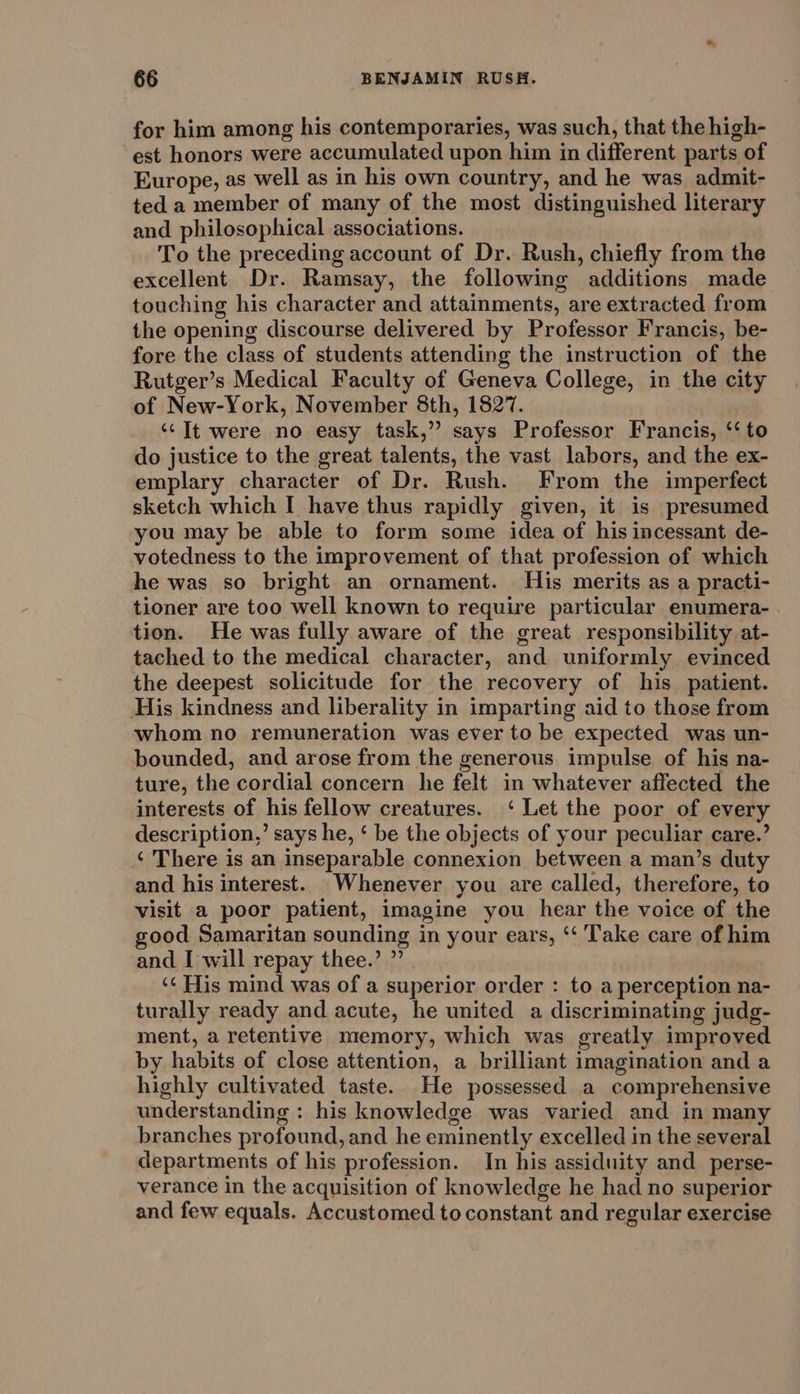 for him among his contemporaries, was such, that the high- est honors were accumulated upon him in different parts of Europe, as well as in his own country, and he was admit- ted a member of many of the most distinguished literary and philosophical associations. To the preceding account of Dr. Rush, chiefly from the excellent Dr. Ramsay, the following additions made touching his character and attainments, are extracted from the opening discourse delivered by Professor Francis, be- fore the class of students attending the instruction of the Rutger’s Medical Faculty of Geneva College, in the city of New-York, November 8th, 1827. ‘It were no easy task,” says Professor Francis, ‘to do justice to the great talents, the vast labors, and the ex- emplary character of Dr. Rush. From the imperfect sketch which I have thus rapidly given, it is presumed you may be able to form some idea of his incessant de- votedness to the improvement of that profession of which he was so bright an ornament. His merits as a practi- tioner are too well known to require particular enumera- tion. He was fully aware of the great responsibility at- tached to the medical character, and uniformly evinced the deepest solicitude for the recovery of his patient. His kindness and liberality in imparting aid to those from whom no remuneration was ever to be expected was un- bounded, and arose from the generous impulse of his na- ture, the cordial concern he felt in whatever affected the interests of his fellow creatures. ‘ Let the poor of every description,’ says he, ‘ be the objects of your peculiar care.’ ‘ There is an inseparable connexion between a man’s duty and his interest. Whenever you are called, therefore, to visit a poor patient, imagine you hear the voice of the good Samaritan sounding in your ears, ‘‘ Take care of him and I will repay thee.’ ”’ ‘¢ His mind was of a superior order : to a perception na- turally ready and acute, he united a discriminating judg- ment, a retentive memory, which was greatly improved by habits of close attention, a brilliant imagination and a highly cultivated taste. He possessed a comprehensive understanding : his knowledge was varied and in many branches profound, and he eminently excelled in the several departments of his profession. In his assiduity and perse- verance in the acquisition of knowledge he had no superior and few equals. Accustomed to constant and regular exercise