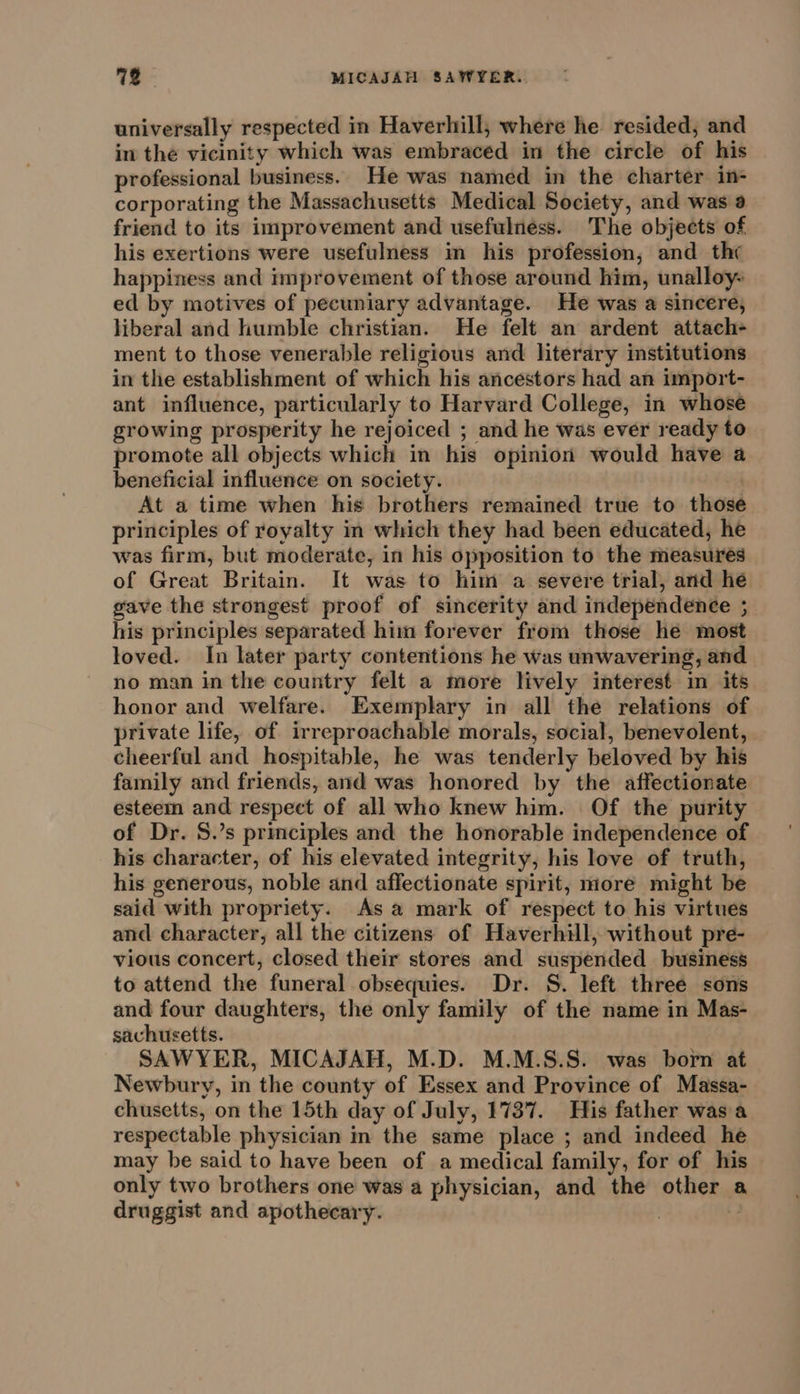 712 MICAJAH SAWYER. universally respected in Haverhill, where he resided, and in the vicinity which was embraced in the circle of his professional business. He was named in the charter in- corporating the Massachusetts Medical Society, and was a friend to its improvement and usefulness. The objects of his exertions were usefulness in his profession, and the happiness and improvement of those around him, unalloy- ed by motives of pecuniary advantage. He was a sincere, liberal and humble christian. He felt an ardent attach- ment to those venerable religious and literary institutions in the establishment of which his ancestors had an import- ant influence, particularly to Harvard College, in whose growing prosperity he rejoiced ; and he was ever ready to promote all objects which in his opinion would have a beneficial influence on society. At a time when his brothers remained true to those principles of royalty in which they had been educated, he was firm, but moderate, in his opposition to the measures of Great Britain. It was to him a severe trial, and he gave the strongest proof of sincerity and independence ; his principles separated him forever from those he most loved. In later party contentions he was unwavering, and no man in the country felt a more lively interest in its honor and welfare. Exemplary in all the relations of private life, of irreproachable morals, social, benevolent, cheerful and hospitable, he was tenderly beloved by his family and friends, and was honored by the affectionate esteem and respect of all who knew him. Of the purity of Dr. S.’s principles and the honorable independence of his character, of his elevated integrity, his love of truth, his generous, noble and affectionate spirit, more might be said with propriety. As a mark of respect to his virtues and character, all the citizens of Haverhill, without pre- vious concert, closed their stores and suspended business to attend the funeral obsequies. Dr. S. left three sons and four daughters, the only family of the name in Mas- sachusetts. SAWYER, MICAJAH, M.D. M.M.S.S. was born at Newbury, in the county of Essex and Province of Massa- chusetts, on the 15th day of July, 1737. His father wasa respectable physician in the same place ; and indeed he may be said to have been of a medical family, for of his only two brothers one was a physician, and the other a druggist and apothecary. |