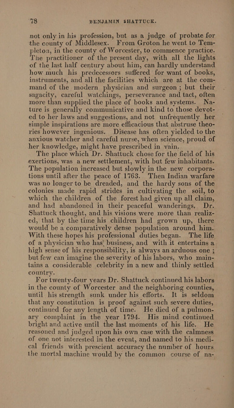 not only in his profession, but as a judge of probate for the county of Middlesex. From Groton he went to Tem- pleton, in the county of Worcester, to commence practice. The practitioner of the present day, with all the lights of the last half century about him, can hardly understand how much his predecessors suffered for want of books, instruments, and all the facilities which are at the com- mand of the modern physician and surgeon ; but their sagacity, careful watchings, perseverance and tact, often more than supplied the place of books and systems. Na- ture is generally communicative and kind to those devot- ed to her laws and suggestions, and not unfrequently her simple inspirations are more efficacious that abstruse theo- ries however ingenious. Disease has often yielded to the anxious watcher and careful nurse, when science, proud of her knowledge, might have prescribed in vain. The place which Dr. Shattuck chose for the field of his exertions, was a new settlement, with but few inhabitants. The population increased but slowly in the new corpora- tions until after the peace of 1763. Then Indian warfare was no longer to be dreaded, and the hardy sons of the colonies made rapid strides in cultivating the soil, to which the children of the forest had given up all claim, and had abandoned in their peaceful wanderings, Dr. Shattuck thought, and his visions were more than realiz- ed, that by the time his children had grown up, there would be a comparatively dense population around him. With these hopes his professional duties began. The life of a physician who has’ business, and with it entertains a high sense of his responsibility, is always an arduous one ; but few can imagine the severity of his labors, who main- tains a considerable celebrity in a new and thinly settled country. For twenty-four years Dr. Shattuck continued his labors in the county of Worcester and the neighboring counties, until his strength sunk under his efforts. It is seldom that any constitution is proof against such severe duties, continued for any length of time. He died of a pulmon- ary complaint in the year 1794. His mind continued bright and active until the last moments of his life. He reasoned and judged upon his own case with the calmness of one not interested in the event, and named to his medi- cal friends with prescient accuracy the number of hours the mortal machine would by the common course of na-