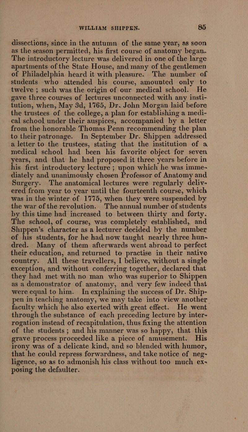 dissections, since in the autumn of the same year, as soon as the season permitted, his first course of anatomy began. The introductory lecture was delivered in one of the large apartments of the State House, and many of the gentlemen of Philadelphia heard it with pleasure. The number of students who attended his course, amounted only to twelve ; such was the origin of our medical school. He gave three courses of lectures unconnected with any insti-. tution, when, May 3d, 1765, Dr. John Morgan laid before the trustees of the college, a plan for establishing a medi- cal school under their auspices, accompanied by a letter from the honorable Thomas Penn recommending the plan to their patronage. In September Dr. Shippen addressed a letter to the trustees, stating that the institution of a medical school had been his favorite object for seven years, and that he had proposed it three years before in his first introductory lecture ; upon which he was imme- diately and unanimously chosen Professor of Anatomy and Surgery. The anatomical lectures were regularly deliv- ered from year to year until the fourteenth course, which was in the winter of 1775, when they were suspended by. the war of the revolution. The annual number of students by this time had increased to between thirty and forty. The school, of course, was completely established, and Shippen’s character as a lecturer decided by the number of his students, for he had now taught nearly three hun- dred. Many of them afterwards went abroad to perfect their education, and returned to practise in their native country. All these travellers, I believe, without a single exception, and without conferring together, declared that they had met with no man who was superior to Shippen as a demonstrator of anatomy, and very few indeed that were equal to him. In explaining the success of Dr. Ship- pen in teaching anatomy, we may take into view another faculty which he also exerted with great effect. He went through the substance of each preceding lecture by inter- rogation instead of recapitulation, thus fixing the attention of the students ; and his manner was so happy, that this grave process proceeded like a piece of amusement. His irony was of a delicate kind, and so blended with humor, that he could repress forwardness, and take notice of neg- ligence, so as to admonish his class without too much ex: posing the defaulter.