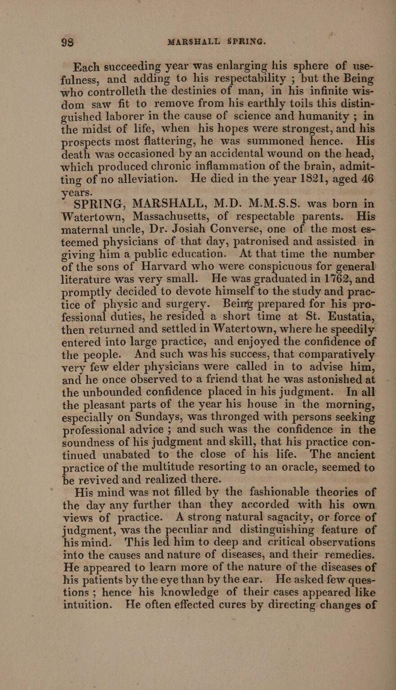 Each succeeding year was enlarging his sphere of use- fulness, and adding to his respectability ; but the Being who controlleth the destinies of man, in his infinite wis- dom saw fit to remove from his earthly toils this distin- guished laborer in the cause of science and humanity ; in the midst of life, when his hopes were strongest, and his prospects most flattering, he was summoned hence. His death was occasioned by an accidental wound on the head, which produced chronic inflammation of the brain, admit- ting of no alleviation. He died in the year 1821, aged 46 rears. SPRING, MARSHALL, M.D. M.M.S.S. was born in Watertown, Massachusetts, of respectable parents. His maternal uncle, Dr. Josiah Converse, one of the most es- teemed physicians of that day, patronised and assisted in giving him a public education. At that time the number of the sons of Harvard who were conspicuous for general literature was very small. He was graduated in 1762, and promptly decided to devote himself to the study and prac- tice of physic and surgery. Beimg prepared for his pro- fessional duties, he resided a short time at St. Eustatia, then returned and settled in Watertown, where he speedily entered into large practice, and enjoyed the confidence of the people. And such was his success, that comparatively very few elder physicians were called in to advise him, and he once observed to a friend that he was astonished at the unbounded confidence placed in his judgment. In all the pleasant parts of the year his house in the morning, especially on Sundays, was thronged with persons seeking professional advice ; and such was the confidence in the soundness of his judgment and skill, that his practice con- tinued unabated to the close of his life. The ancient practice of the multitude resorting to an oracle, seemed to be revived and realized there. ' His mind was not filled by the fashionable theories of the day any further than they accorded with his own views of practice. A strong natural sagacity, or force of judgment, was the peculiar and distinguishing feature of hismind. This led him to deep and critical observations into the causes and nature of diseases, and their remedies. He appeared to learn more of the nature of the diseases of his patients by theeyethan by theear. He asked few ques- tions ; hence his knowledge of their cases appeared like intuition. He often effected cures by directing changes of