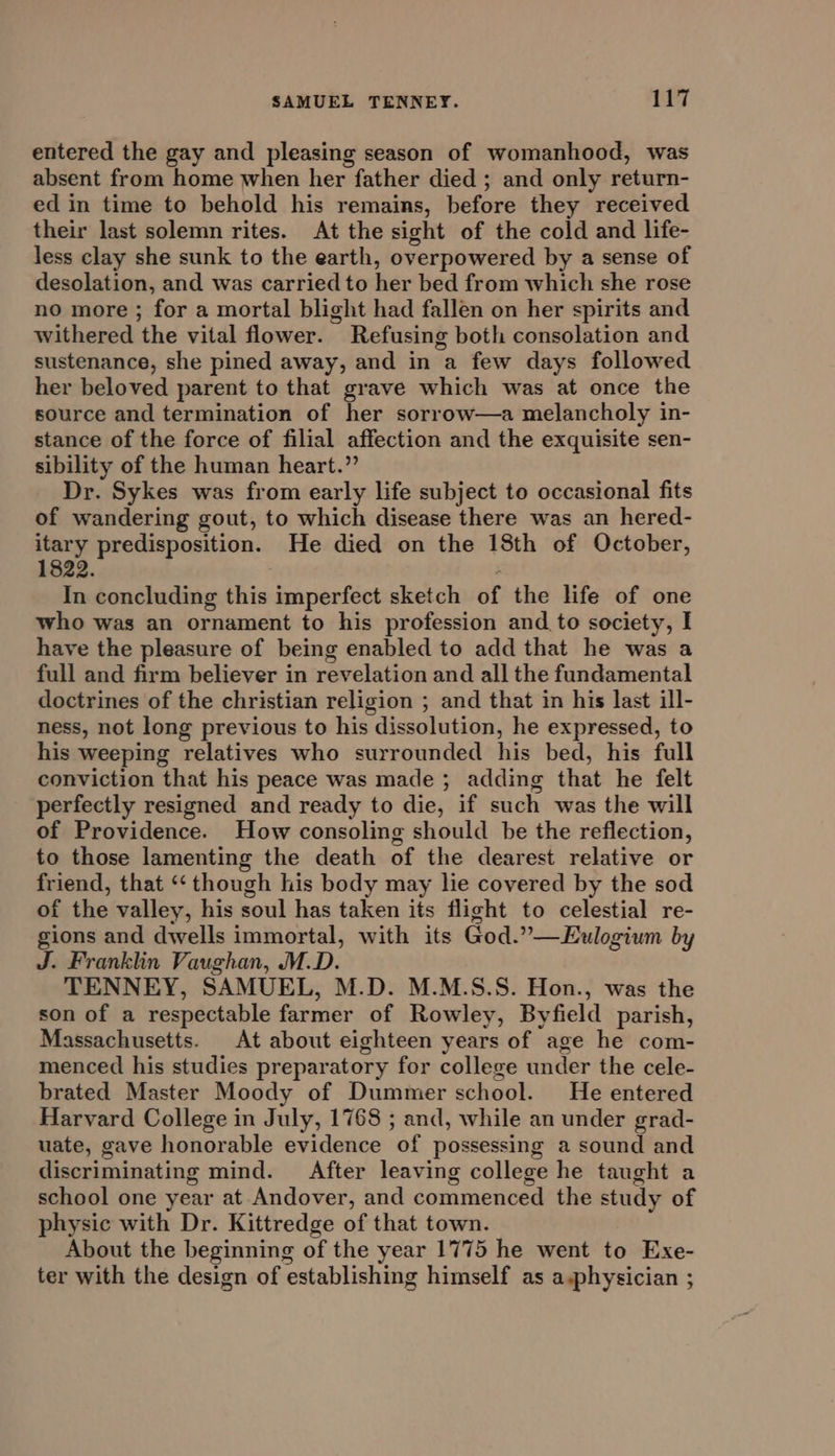 entered the gay and pleasing season of womanhood, was absent from home when her father died ; and only return- ed in time to behold his remains, before they received their last solemn rites. At the sight of the cold and life- less clay she sunk to the earth, overpowered by a sense of desolation, and was carried to her bed from which she rose no more ; for a mortal blight had fallen on her spirits and withered the vital flower. Refusing both consolation and sustenance, she pined away, and in a few days followed her beloved parent to that grave which was at once the source and termination of her sorrow—a melancholy in- stance of the force of filial affection and the exquisite sen- sibility of the human heart.” Dr. Sykes was from early life subject to occasional fits of wandering gout, to which disease there was an hered- eee predisposition. He died on the 18th of October, 822. ; In concluding this imperfect sketch of the life of one who was an ornament to his profession and to society, I have the pleasure of being enabled to add that he was a full and firm believer in revelation and all the fundamental doctrines of the christian religion ; and that in his last ill- ness, not long previous to his dissolution, he expressed, to his weeping relatives who surrounded his bed, his full conviction that his peace was made ; adding that he felt perfectly resigned and ready to die, if such was the will of Providence. How consoling should be the reflection, to those lamenting the death of the dearest relative or friend, that ‘‘ though his body may lie covered by the sod of the valley, his soul has taken its flight to celestial re- gions and dwells immortal, with its God.”—Eulogium by J. Franklin Vaughan, M.D. TENNEY, SAMUEL, M.D. M.M.S.S. Hon., was the son of a respectable farmer of Rowley, Byfield parish, Massachusetts. At about eighteen years of age he com- menced his studies preparatory for college under the cele- brated Master Moody of Dummer school. He entered Harvard College in July, 1768 ; and, while an under grad- uate, gave honorable evidence of possessing a sound and discriminating mind. After leaving college he taught a school one year at Andover, and commenced the study of physic with Dr. Kittredge of that town. About the beginning of the year 1775 he went to Exe- ter with the design of establishing himself as a,physician ;