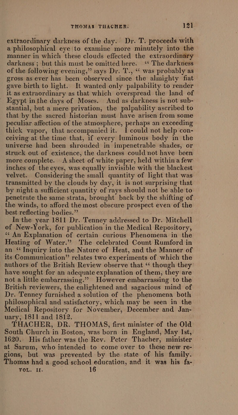 extraordinary darkness of the day. Dr. T. proceeds with a philosophical eye|to examine more minutely into the manner in which these clouds effected the extraordinary darkness ; but this must be omitted here. ‘‘ The darkness of the following evening,” says Dr. T., ‘* was probably as gross as ever has been observed since the almighty fiat. gave birth to light. It wanted only palpability to render it as extraordinary as that which overspread the land of Egypt in the days of Moses. And as darkness is not sub- stantial, but a mere privation, the palpability ascribed to that by the sacred historian must have arisen from some peculiar affection of the atmosphere, perhaps an exceeding thick vapor, that accompanied it. I could not help con- ceiving at the time that, if every luminous body in the universe had been shrouded in impenetrable shades, or struck out of existence, the darkness could not have been more complete. A sheet of white paper, held within afew inches of the eyes, was equally invisible with the blackest velvet. Considering the small quantity of light that was transmitted by the clouds by day, it is not surprising that by night a sufficient quantity of rays should not be able to penetrate the same strata, brought back by the shifting of the winds, to afford the most obscure prospect even of the best reflecting bodies.” In the year 1811 Dr. Tenney addressed to Dr. Mitchell of New-York, for publication in the Medical Repository, “¢ An Explanation of certain curious Phenomena in the Heating of Water.” ‘The celebrated Count Rumford in an ‘* Inquiry into the Nature of Heat, and the Manner of its Communication’ relates two experiments of which the authors of the British Review observe that ‘‘ though they’ have sought for an adequate explanation of them, they are not a little embarrassing.”” However embarrassing to the British reviewers, the enlightened and sagacious mind of Dr. Tenney furnished a solution of the phenomena both philosophical and satisfactory, which may be seen in the Medical Repository for November, December and Jan- uary, 1811 and 1812. THACHER, DR. THOMAS, first minister of the Old South Church in Boston, was born in England, May Ist, 1620. His father was the Rev. Peter Thacher, minister at Sarum, who intended to come over to these new re- gions, but was prevented by the state of his family. Thomas had a good school education, and it was his fa- VOL. I. 16