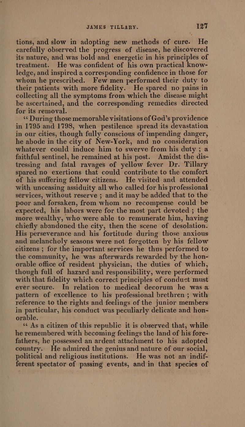 tions, and slow in adopting new methods of cure. He carefully observed the progress of disease, he discovered its nature, and -was bold and energetic in his principles of treatment. He was confident of his own practical know- ledge, and inspired a corresponding confidence in those for whom he prescribed. Few men performed their duty to their patients with more fidelity. He spared no pains in collecting all the symptoms from which the disease might be ascertained, and the corresponding remedies directed for its removal. ‘¢ During those memorable visitations of God’s providence in 1795 and 1798, when pestilence spread its devastation in our cities, though fully conscious of impending danger, he abode in the city of New-York, and no consideration whatever could induce him to swerve from his duty ; a faithful sentinel, he remained at his post. Amidst the dis- tressing and fatal ravages of yellow fever Dr. Tillary spared no exertions that could contribute to the comfort of his suffering fellow citizens. He visited and attended with unceasing assiduity all who called for his professional | services, without reserve ; and it may be added that to the poor and forsaken, from whom no recompense could be expected, his labors were for the most part devoted ; the more wealthy, who were able to remunerate him, having chiefly abandoned the city, then the scene of desolation. His perseverance and his fortitude during those anxious and melancholy seasons were not forgotten by his fellow citizens ; for the important services he thus performed to the community, he was afterwards rewarded by the hon- orable office of resident physician, the duties of which, though full of hazard and responsibility, were performed with that fidelity which correct principles of conduct must ever secure. In relation to medical decorum he wasa pattern of excellence to his professional brethren ; with reference to the rights and feelings of the junior members in particular, his conduct was peculiarly delicate and hon- orable. ‘¢ As a citizen of this republic it is observed that, while he remembered with becoming feelings the land of his fore- fathers, he possessed an ardent attachment to his adopted country. He admired the genius and nature of our social, political and religious institutions. He was not an indif- ferent spectator of passing events, and in that species of