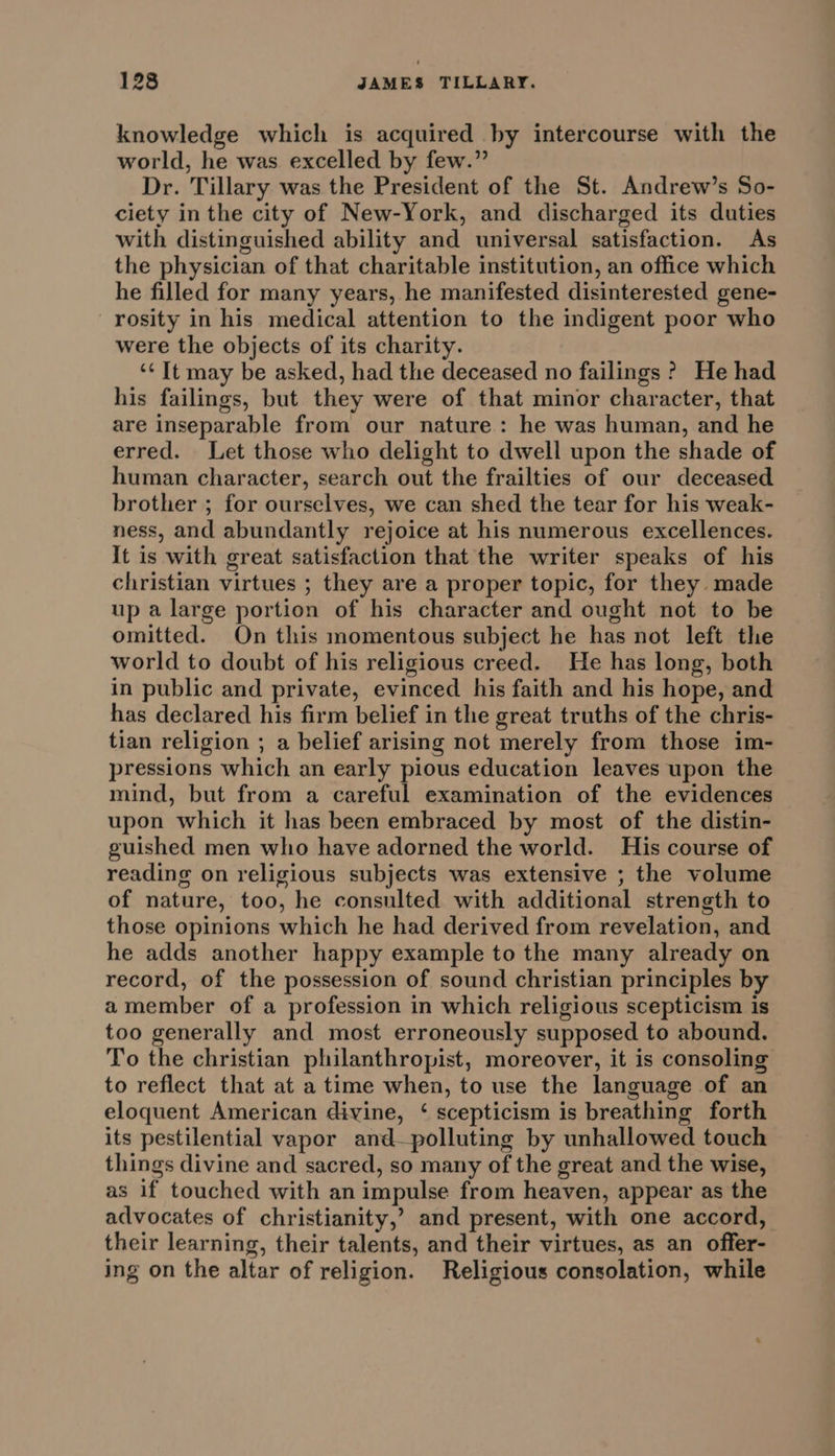 knowledge which is acquired by intercourse with the world, he was excelled by few.” Dr. Tillary was the President of the St. Andrew’s So- ciety in the city of New-York, and discharged its duties with distinguished ability and universal satisfaction. As the physician of that charitable institution, an office which he filled for many years, he manifested disinterested gene- rosity in his medical attention to the indigent poor who were the objects of its charity. ‘¢ It may be asked, had the deceased no failings ? He had his failings, but they were of that minor character, that are inseparable from our nature: he was human, and he erred. Let those who delight to dwell upon the shade of human character, search out the frailties of our deceased brother ; for ourselves, we can shed the tear for his weak- ness, and abundantly rejoice at his numerous excellences. It is with great satisfaction that the writer speaks of his christian virtues ; they are a proper topic, for they made up a large portion of his character and ought not to be omitted. On this momentous subject he has not left the world to doubt of his religious creed. He has long, both in public and private, evinced his faith and his hope, and has declared his firm belief in the great truths of the chris- tian religion ; a belief arising not merely from those im- pressions which an early pious education leaves upon the mind, but from a careful examination of the evidences upon which it has been embraced by most of the distin- guished men who have adorned the world. His course of reading on religious subjects was extensive ; the volume of nature, too, he consulted with additional strength to those opinions which he had derived from revelation, and he adds another happy example to the many already on record, of the possession of sound christian principles by amember of a profession in which religious scepticism is too generally and most erroneously supposed to abound. To the christian philanthropist, moreover, it is consoling to reflect that at a time when, to use the language of an eloquent American divine, ‘ scepticism is breathing forth its pestilential vapor and—polluting by unhallowed touch things divine and sacred, so many of the great and the wise, as if touched with an impulse from heaven, appear as the advocates of christianity,’ and present, with one accord, their learning, their talents, and their virtues, as an offer- ing on the altar of religion. Religious consolation, while