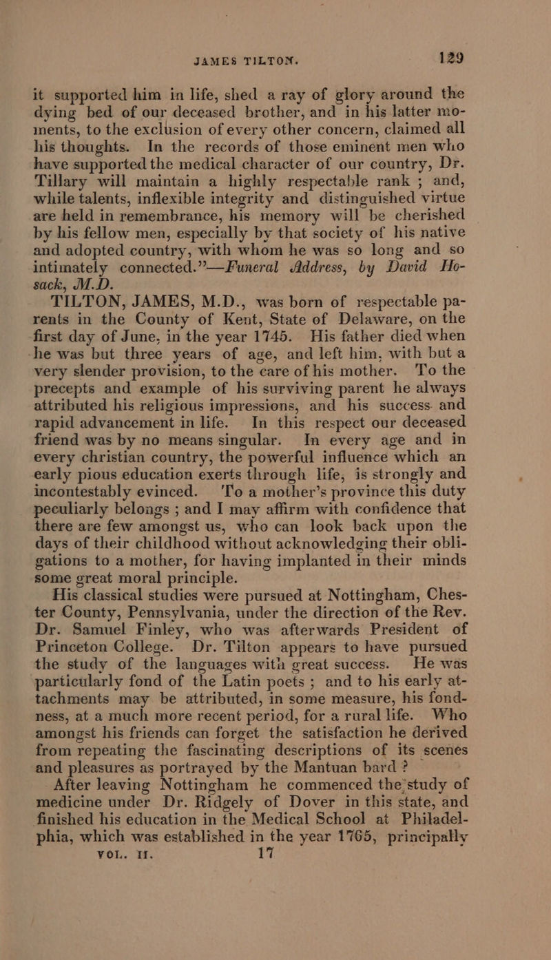 it supported him in life, shed a ray of glory around the dying bed of our deceased brother, and in his latter mo- ments, to the exclusion of every other concern, claimed all his thoughts. In the records of those eminent men who have supported the medical character of our country, Dr. Tillary will maintain a highly respectable rank ; and, while talents, inflexible integrity and distinguished virtue are held in remembrance, his memory will be cherished by his fellow men, especially by that society of his native and adopted country, with whom he was so long and so intimately connected.”—Funeral Address, by David Ho- sack, M.D. TILTON, JAMES, M.D., was born of respectable pa- rents in the County of Kent, State of Delaware, on the first day of June, in the year 1745. His father died when -he was but three years of age, and left him, with buta very slender provision, to the care of his mother. To the precepts and example of his surviving parent he always attributed his religious impressions, and his success. and rapid advancement in life. In this respect our deceased friend was by no means singular. In every age and in every christian country, the powerful influence which an early pious education exerts through life, is strongly and incontestably evinced. ‘To a mother’s province this duty peculiarly belongs ; and I may affirm with confidence that there are few amongst us, who can look back upon the days of their childhood without acknowledging their obli- gations to a mother, for having implanted in their minds some great moral principle. His classical studies were pursued at Nottingham, Ches- ter County, Pennsylvania, under the direction of the Rev. Dr. Samuel Finley, who was afterwards President of Princeton College. Dr. Tilton appears to have pursued the study of the languages with great success. He was particularly fond of the Latin poets ; and to his early at- tachments may be attributed, in some measure, his fond- ness, at a much more recent period, for a rural life. Who amongst his friends can forget the satisfaction he derived from repeating the fascinating descriptions of its scenes and pleasures as portrayed by the Mantuan bard ? After leaving Nottingham he commenced the study of medicine under Dr. Ridgely of Dover in this state, and finished his education in the Medical School at Philadel- phia, which was established in the year 1765, principally VoL. If. 17