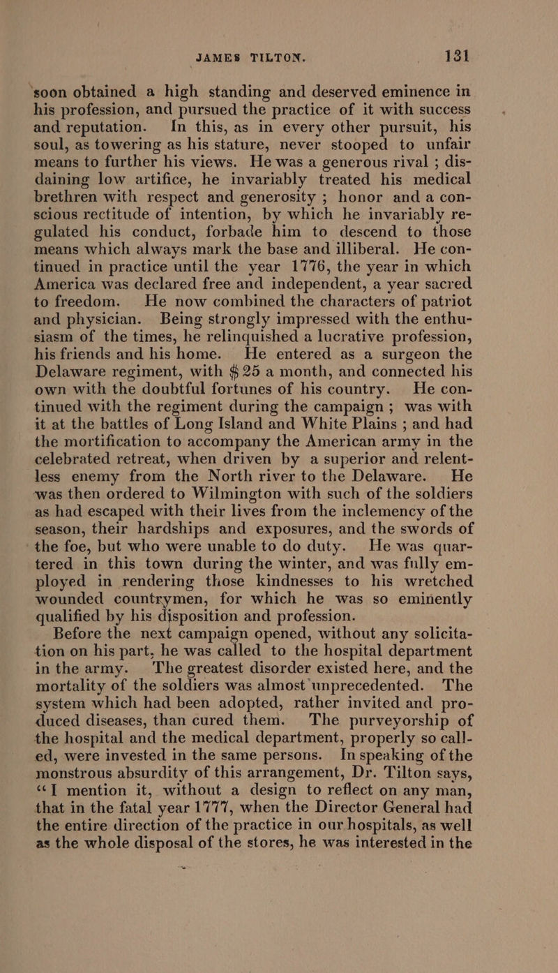 ‘soon obtained a high standing and deserved eminence in his profession, and pursued the practice of it with success and reputation. In this, as in every other pursuit, his soul, as towering as his stature, never stooped to unfair means to further his views. He was a generous rival ; dis- daining low artifice, he invariably treated his medical brethren with respect and generosity ; honor and a con- scious rectitude of intention, by which he invariably re- gulated his conduct, forbade him to descend to those means which always mark the base and illiberal. He con- tinued in practice until the year 1776, the year in which America was declared free and independent, a year sacred to freedom. He now combined the characters of patriot and physician. Being strongly impressed with the enthu- siasm of the times, he relinquished a lucrative profession, his friends and his home. He entered as a surgeon the Delaware regiment, with ¢ 25 a month, and connected his own with the doubtful fortunes of his country. He con- tinued with the regiment during the campaign ; was with it at the battles of Long Island and White Plains ; and had the mortification to accompany the American army in the celebrated retreat, when driven by a superior and relent- less enemy from the North river to the Delaware. He was then ordered to Wilmington with such of the soldiers as had escaped with their lives from the inclemency of the season, their hardships and exposures, and the swords of the foe, but who were unable to do duty. He was quar- tered in this town during the winter, and was fully em- ployed in rendering those kindnesses to his wretched wounded countrymen, for which he was so eminently qualified by his bhearwegh and profession. Before the next campaign opened, without any solicita- tion on his part, he was called to the hospital department inthe army. The greatest disorder existed here, and the mortality of the soldiers was almost unprecedented. The system which had been adopted, rather invited and pro- duced diseases, than cured them. The purveyorship of the hospital and the medical department, properly so call- ed, were invested in the same persons. In speaking of the monstrous absurdity of this arrangement, Dr. Tilton says, ‘‘T mention it, without a design to reflect on any man, that in the fatal year 1777, when the Director General had the entire direction of the practice in our hospitals, as well as the whole disposal of the stores, he was interested in the Pag