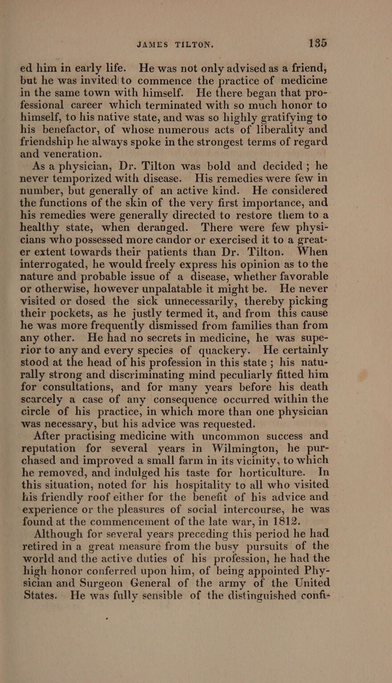 ed him in early life. He was not only advised as a friend, but he was invited|to commence the practice of medicine in the same town with himself. He there began that pro- fessional career which terminated with so much honor to himself, to his native state, and was so highly gratifying to his benefactor, of whose numerous acts of liberality and friendship he always spoke in the strongest terms of regard and veneration. As a physician, Dr. Tilton was bold and decided ; he never temporized with disease. His remedies were few in number, but generally of an active kind. He considered the functions of the skin of the very first importance, and his remedies were generally directed to restore them toa healthy state, when deranged. There were few physi- cians who possessed more candor or exercised it to a great- er extent towards their patients than Dr. Tilton. When interrogated, he would freely express his opinion as to the nature and probable issue of a disease, whether favorable or otherwise, however unpalatable it might be. He never — visited or dosed the sick unnecessarily, thereby picking their pockets, as he justly termed it, and from this cause he was more frequently dismissed from families than from any other. He had no secrets in medicine, he was supe- rior to any and every species of quackery. He certainly stood at the head of his profession in this state ; his natu- rally strong and discriminating mind peculiarly fitted him for consultations, and for many years before his death scarcely a case of any consequence occurred within the circle of his practice, in which more than one physician was necessary, but his advice was requested. After practising medicine with uncommon success and reputation for several years in Wilmington, he pur- chased and improved a small farm in its vicinity, to which he removed, and indulged his taste for horticulture. In this situation, noted for his hospitality to all who visited his friendly roof either for the benefit of his advice and experience or the pleasures of social intercourse, he was found at the commencement of the late war, in 1812. Although for several years preceding this period he had retired in a great measure from the busy pursuits of the world and the active duties of his profession, he had the high honor conferred upon him, of being appointed Phy- siclan and Surgeon General of the army of the United States. He was fully sensible of the distinguished confit-