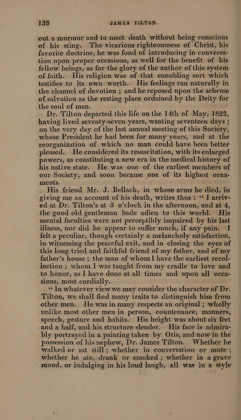 out a murmur and to meet death without being conscious of his sting. The vicarious righteousness of Christ, his favorite doctrine, he was fond of introducing in conversa- tion upon proper occasions, as well for the benefit of his fellow beings, as for the glory of the author of this system of faith. His religion was of that ennobling sort which testifies to its own worth. His feelings ran naturally in the channel of devotion ; and he reposed upon the scheme of salvation as the resting place ordained by the Deity for the soul of man. Dr. Tilton departed this life on the 14th of May, 1822, having lived seventy-seven years, wanting seventeen days ; on the very day of the last annual meeting of this Society, whose President he had been for many years, and at the reorganization of which no man could have been better pleased. He considered its resuscitation, with its enlarged powers, as constituting a new era in the medical history of his native state. He was one of the earliest members of our Society, and soon became one of its highest orna- ments. His friend Mr. J. Bellach, in whose arms he died, in giving me an account of his death, writes thus : ‘ I arriv- ed at Dr. Tilton’s at 3 o’clock in the afternoon, and at 4, the good old gentleman bade adieu to this world. His mental faculties were not perceptibly impaired by his last illness, nor did he appear to suffer much, if any pain. I felt a peculiar, though certainly a melancholy satisfaction, In witnessing the peaceful exit, and in closing the eyes of this long tried and faithful friend of my father, and of my father’s house ; the man of whom I have the earliest recol- lection ; whom I was taught from my cradle to love and to honor, as I have done at all times and upon all occa- sions, most cordially. ‘¢ In whatever view we may consider the character of Dr. Tilton, we shall find many traits to distinguish him from other men. He was in many respects an original ; wholly unlike most other men in person, countenance, manners, speech, gesture and habits. His height was about six feet and a half, and his structure slender. His face is admira- bly portrayed in a painting taken by Otis, and now in the possession of hisnephew, Dr. James Tilton. Whether he walked or sat still; whether in conversation or mute ; whether he ate, drank or smoked ; whether in a grave mood, or indulging in his loud laugh, all was in a style