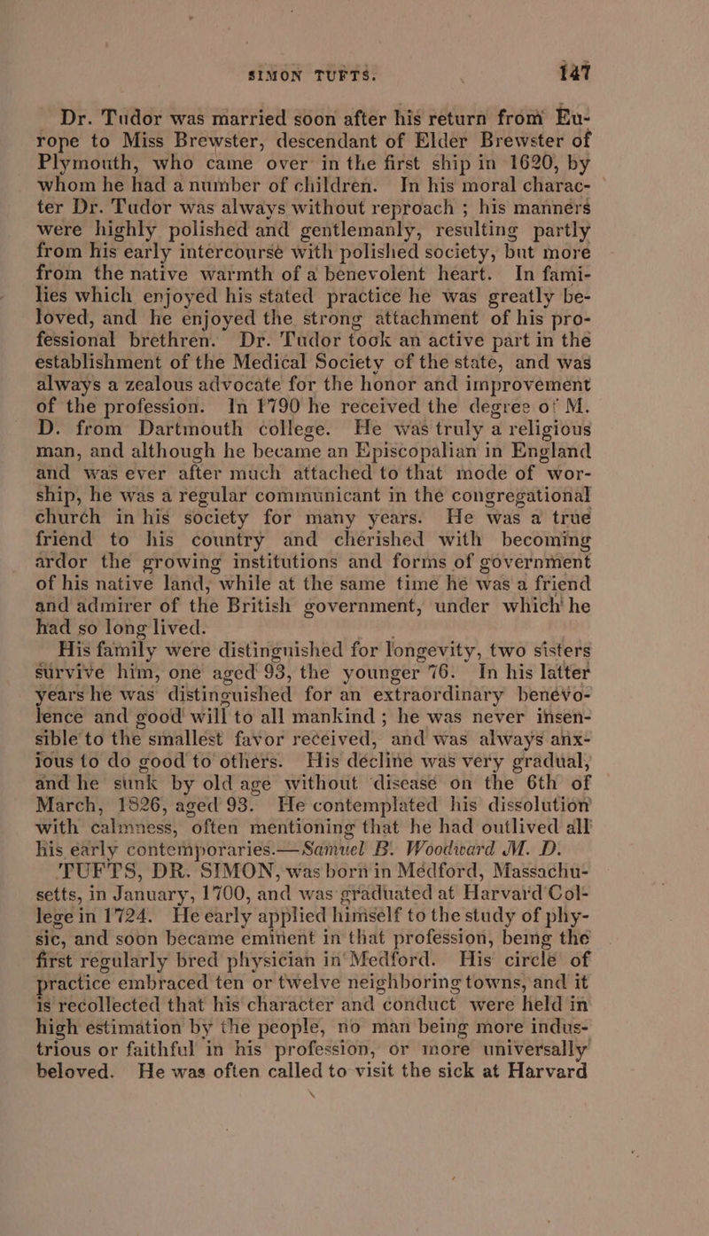 _ Dr. Tudor was married soon after his return from Eu- rope to Miss Brewster, descendant of Elder Brewster of Plymouth, who came over in the first ship in 1620, by whom he had a number of children. In his moral charac- © ter Dr. Tudor was always without reproach ; his manners were highly polished and gentlemanly, resulting partly from his early intercourse with polished society, but more from the native warmth of a benevolent heart. In fami- lies which enjoyed his stated practice he was greatly be- loved, and he enjoyed the strong attachment of his pro- fessional brethren. Dr. Tudor took an active part in the establishment of the Medical Society cf the state, and was always a zealous advocate for the honor and improvement of the profession. In 1790 he received the degree of M. D. from Dartmouth college. He was truly a religious man, and although he became an Episcopalian in England and was ever after much attached to that mode of wor- ship, he was a regular communicant in the congregational church in his society for many years. He was a true friend to his country and cherished with becoming ardor the growing institutions and forms of government of his native land, while at the same time he was a friend and admirer of the British government, under which' he had so long lived. His family were distinguished for longevity, two sisters survive him, one aged’ 93, the younger 76. In his latter years he was distinguished for an extraordinary benévo- lence and good will to all mankind ; he was never insen- sible to the smallest favor received, and was always anx- ious to do good to others. His decline was very gradual, and he sunk by old age without ‘disease on the 6th of March, 1826, aged 93. He contemplated his dissolution with ealinest! ‘often mentioning that he had outlived all his éarly contemporaries. — Samuel B. Woodward M. D. TUFTS, DR. SYMON, was born in Medford, Massachu- setts, in January , 1700, and was graduated at Harvaid Col- lege in 1724. He early applied himself to the study of phy- sic, and soon became eminent in that profession, bemg the first regularly bred physician in'Medford. His circle of practice embraced ten or twelve neighboring towns, and it is recollected that his character and conduct were held in high estimation by the people, no man being more indus- trious or faithful in his profession, or more universally beloved. He was often called to visit the sick at Harvard