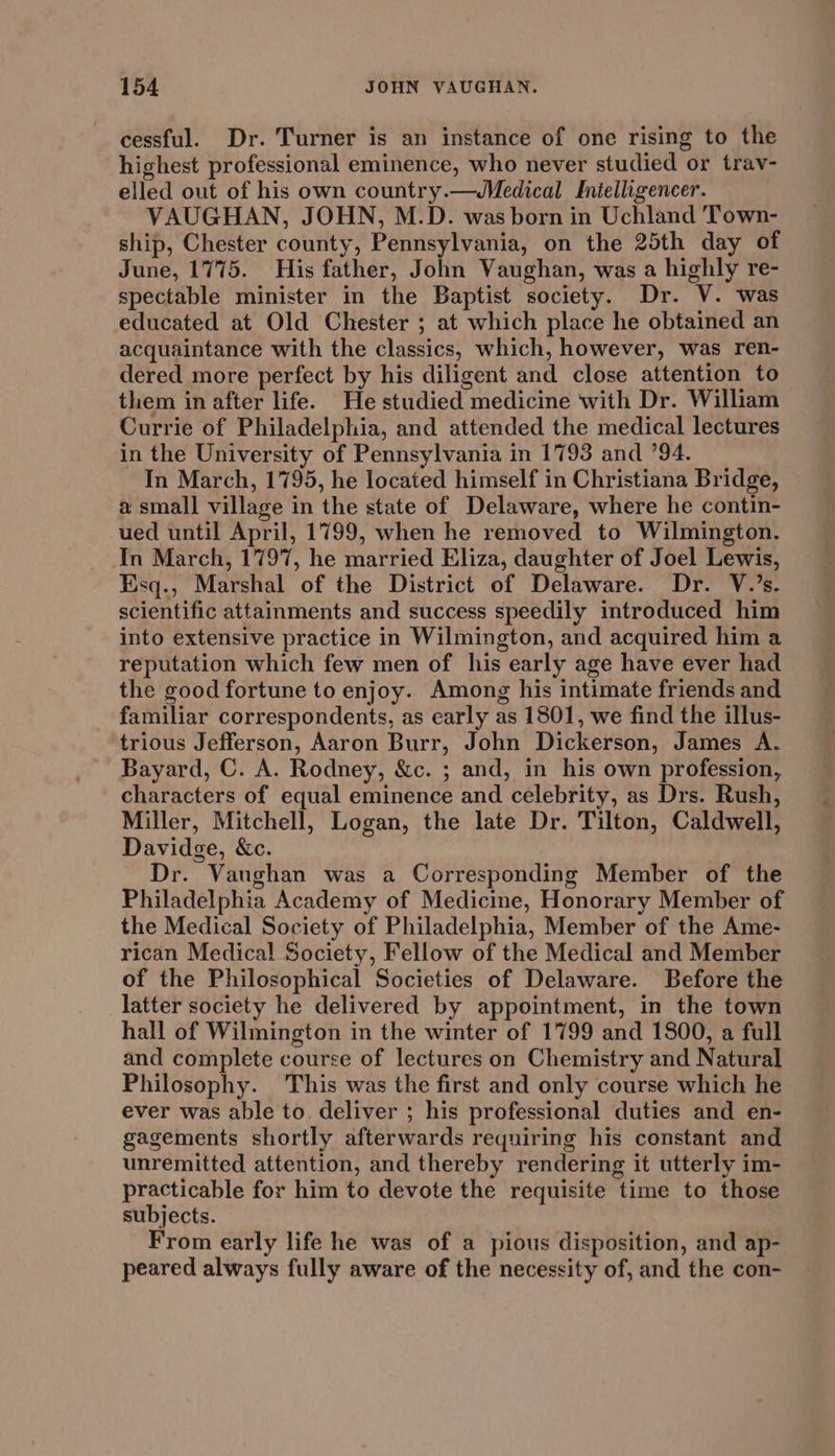 cessful. Dr. Turner is an instance of one rising to the highest professional eminence, who never studied or tray- elled out of his own country.—WMedical Inielligencer. VAUGHAN, JOHN, M.D. was born in Uchland Town- ship, Chester county, Pennsylvania, on the 25th day of June, 1775. His father, John Vaughan, was a highly re- spectable minister in the Baptist society. Dr. V. was educated at Old Chester ; at which place he obtained an acquaintance with the classics, which, however, was ren- dered more perfect by his diligent and close attention to them in after life. He studied medicine with Dr. William Currie of Philadelphia, and attended the medical lectures in the University of Pennsylvania in 1793 and 794. In March, 1795, he located himself in Christiana Bridge, a small village in the state of Delaware, where he contin- ued until April, 1799, when he removed to Wilmington. In March, 1797, he married Eliza, daughter of Joel Lewis, Esq., Marshal of the District of Delaware. Dr. V.’s. scientific attainments and success speedily introduced him into extensive practice in Wilmington, and acquired him a reputation which few men of his early age have ever had the good fortune to enjoy. Among his intimate friends and familiar correspondents, as early as 1801, we find the illus- trious Jefferson, Aaron Burr, John Dickerson, James A. Bayard, C. A. Rodney, &amp;c. ; and, in his own profession, characters of equal eminence and celebrity, as Drs. Rush, Miller, Mitchell, Logan, the late Dr. Tilton, Caldwell, Davidge, &amp;c. Dr. Vaughan was a Corresponding Member of the Philadelphia Academy of Medicine, Honorary Member of the Medical Society of Philadelphia, Member of the Ame- rican Medical Society, Fellow of the Medical and Member of the Philosophical Societies of Delaware. Before the latter society he delivered by appointment, in the town hall of Wilmington in the winter of 1799 and 1800, a full and complete course of lectures on Chemistry and Natural Philosophy. This was the first and only course which he ever was able to deliver ; his professional duties and en- gagements shortly afterwards requiring his constant and unremitted attention, and thereby rendering it utterly im- practicable for him to devote the requisite time to those subjects. From early life he was of a pious disposition, and ap- peared always fully aware of the necessity of, and the con-