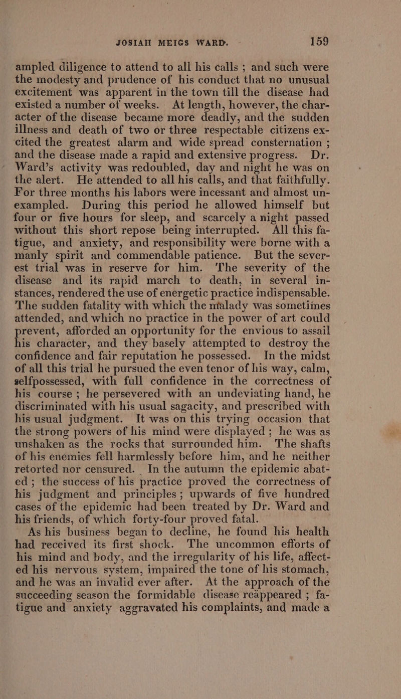 ampled diligence to attend to all his calls ; and such were the modesty and prudence of his conduct that no unusual excitement was apparent in the town till the disease had existed a number of weeks. At length, however, the char- acter of the disease became more deadly, and the sudden illness and death of two or three respectable citizens ex- cited the greatest alarm and wide spread consternation ; and the disease made a rapid and extensive progress. Dr. Ward’s activity was redoubled, day and night he was on the alert. He attended to all his calls, and that faithfully. For three months his labors were incessant and almost un- exampled. During this period he allowed himself but four or five hours for sleep, and scarcely a night passed without this short repose being interrupted. All this fa- tigue, and anxiety, and responsibility were borne with a manly spirit and commendable patience. But the sever- est trial was in reserve for him. ‘The severity of the disease and its rapid march to death, in several in- stances, rendered the use of energetic practice indispensable. The sudden fatality with which the malady was sometimes attended, and which no practice in the power of art could prevent, afforded an opportunity for the envious to assail his character, and they basely attempted to destroy the confidence and fair reputation he possessed. In the midst of all this trial he pursued the even tenor of his way, calm, selfpossessed, with full confidence in the correctness of his course ; he persevered with an undeviating hand, he discriminated with his usual sagacity, and prescribed with his usual judgment. It was on this trying occasion that the strong powers of his mind were displayed ; he was as unshaken as the rocks that surrounded him. The shafts of his enemies fell harmlessly before him, and he neither retorted nor censured. In the autumn the epidemic abat- ed; the success of his practice proved the correctness of his judgment and principles; upwards of five hundred cases of the epidemic had been treated by Dr. Ward and his friends, of which forty-four proved fatal. As his business began to decline, he found his health had received its first shock. The uncommon efforts of his mind and body, and the irregularity of his life, affect- ed his nervous system, impaired the tone of his stomach, and he was an invalid ever after. At the approach of the succeeding season the formidable disease reappeared ; fa- tigue and anxiety aggravated his complaints, and made a