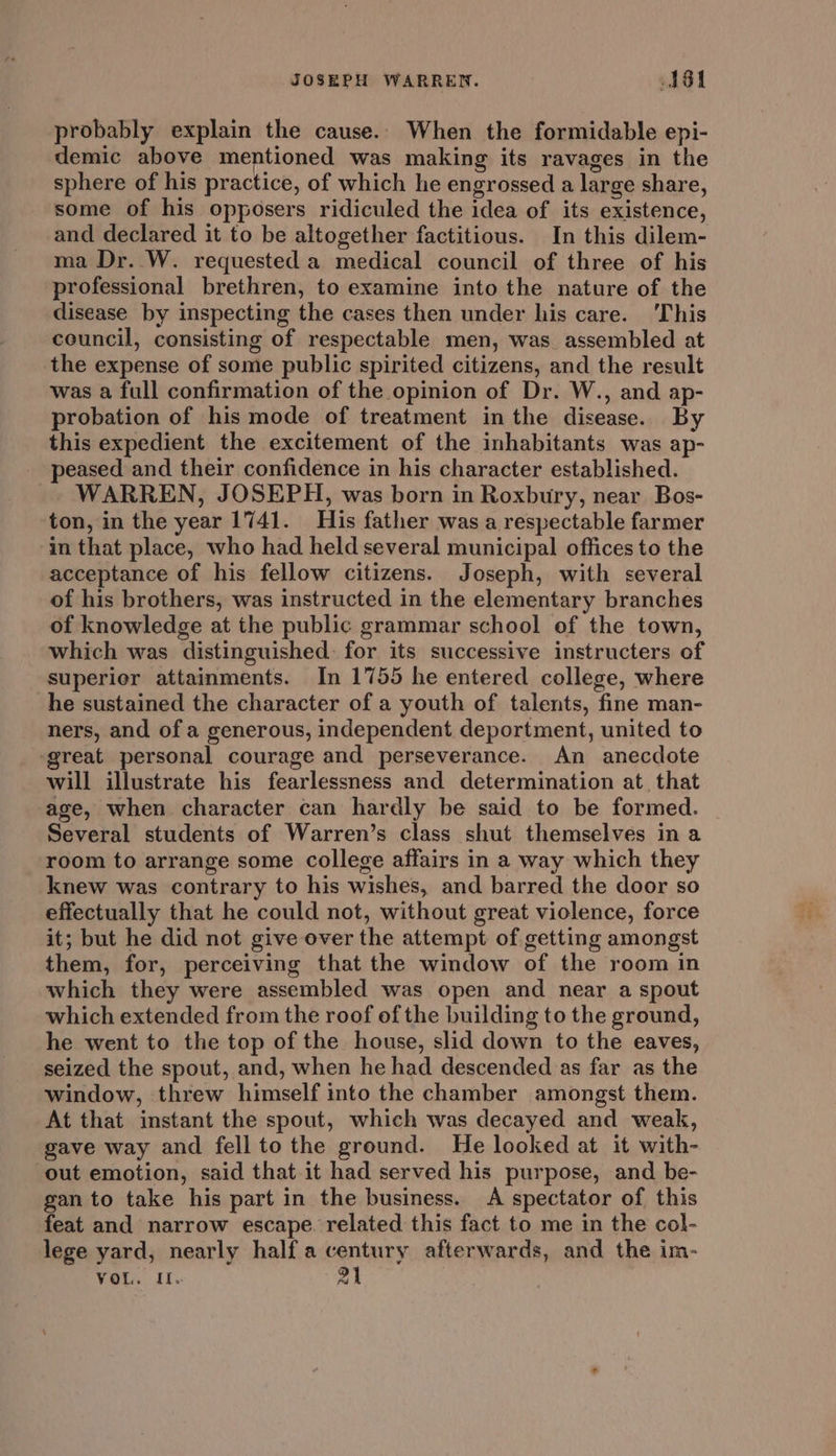 probably explain the cause.. When the formidable epi- demic above mentioned was making its ravages in the sphere of his practice, of which he engrossed a large share, some of his opposers ridiculed the idea of its existence, and declared it to be altogether factitious. In this dilem- ma Dr. W. requested a medical council of three of his professional brethren, to examine into the nature of the disease by inspecting the cases then under his care. This council, consisting of respectable men, was assembled at the expense of some public spirited citizens, and the result was a full confirmation of the opinion of Dr. W., and ap- probation of his mode of treatment in the disease. By this expedient the excitement of the inhabitants was ap- peased and their confidence in his character established. WARREN, JOSEPH, was born in Roxbury, near Bos- ton, in the year 1741. His father was a respectable farmer in that place, who had held several municipal offices to the acceptance of his fellow citizens. Joseph, with several of his brothers, was instructed in the elementary branches of knowledge at the public grammar school of the town, which was distinguished for its successive instructers of superier attainments. In 1755 he entered college, where he sustained the character of a youth of talents, fine man- ners, and of a generous, independent deportment, united to reat personal courage and perseverance. An anecdote will illustrate his fearlessness and determination at that age, when character can hardly be said to be formed. Several students of Warren’s class shut themselves in a room to arrange some college affairs in a way which they knew was contrary to his wishes, and barred the door so effectually that he could not, without great violence, force it; but he did not give ever the attempt of getting amongst them, for, perceiving that the window of the room in which they were assembled was open and near a spout which extended from the roof of the building to the ground, he went to the top of the house, slid down to the eaves, seized the spout, and, when he had descended as far as the window, threw himself into the chamber amongst them. At that instant the spout, which was decayed and weak, gave way and fell to the ground. He looked at it with- out emotion, said that it had served his purpose, and be- gan to take his part in the business. A spectator of this feat and narrow escape. related this fact to me in the col- lege yard, nearly half a century afterwards, and the im-