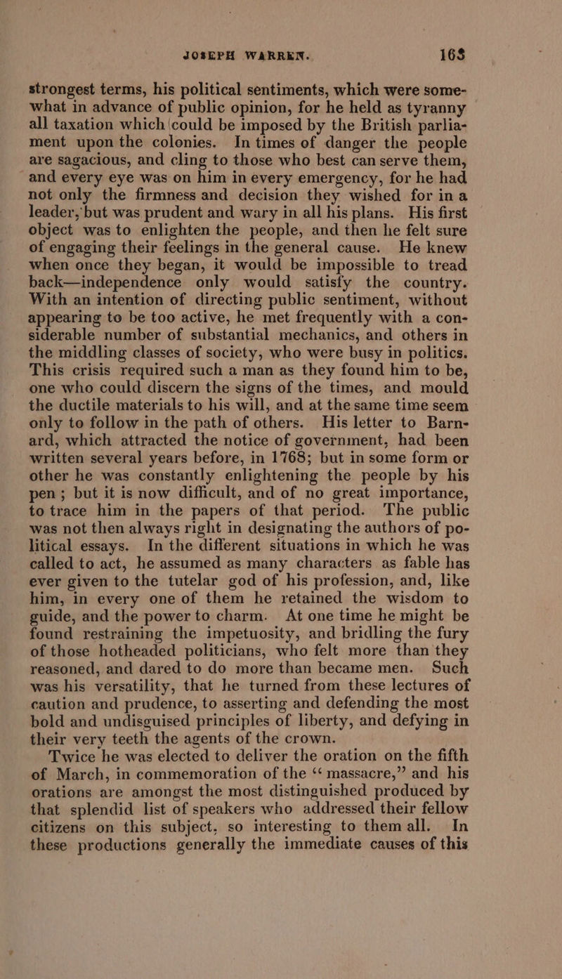 strongest terms, his political sentiments, which were some- what in advance of public opinion, for he held as tyranny all taxation which could be imposed by the British parlia- ment upon the colonies. In times of danger the people are sagacious, and cling to those who best can serve them, and every eye was on him in every emergency, for he had not only the firmness and decision they wished for ina leader, but was prudent and wary in all his plans. His first object was to enlighten the people, and then he felt sure of engaging their feelings in the general cause. He knew when once they began, it would be impossible to tread back—independence only would satisfy the country. With an intention of directing public sentiment, without appearing to be too active, he met frequently with a con- siderable number of substantial mechanics, and others in the middling classes of society, who were busy in politics. This crisis required such a man as they found him to be, one who could discern the signs of the times, and mould the ductile materials to his will, and at the same time seem only to follow in the path of others. His letter to Barn- ard, which attracted the notice of government, had been written several years before, in 1768; but in some form or other he was constantly enlightening the people by his pen; but it is now difficult, and of no great importance, to trace him in the papers of that period. The public was not then always right in designating the authors of po- litical essays. In the different situations in which he was called to act, he assumed as many characters as fable has ever given to the tutelar god of his profession, and, like him, in every one of them he retained the wisdom to guide, and the power to charm. At one time he might be found restraining the impetuosity, and bridling the fury of those hotheaded politicians, who felt more than they reasoned, and dared to do more than became men. Such was his versatility, that he turned from these lectures of caution and prudence, to asserting and defending the most bold and undisguised principles of liberty, and defying in their very teeth the agents of the crown. Twice he was elected to deliver the oration on the fifth of March, in commemoration of the ‘‘ massacre,” and _ his orations are amongst the most distinguished produced by that splendid list of speakers who addressed their fellow citizens on this subject. so interesting to themall. In these productions generally the immediate causes of this