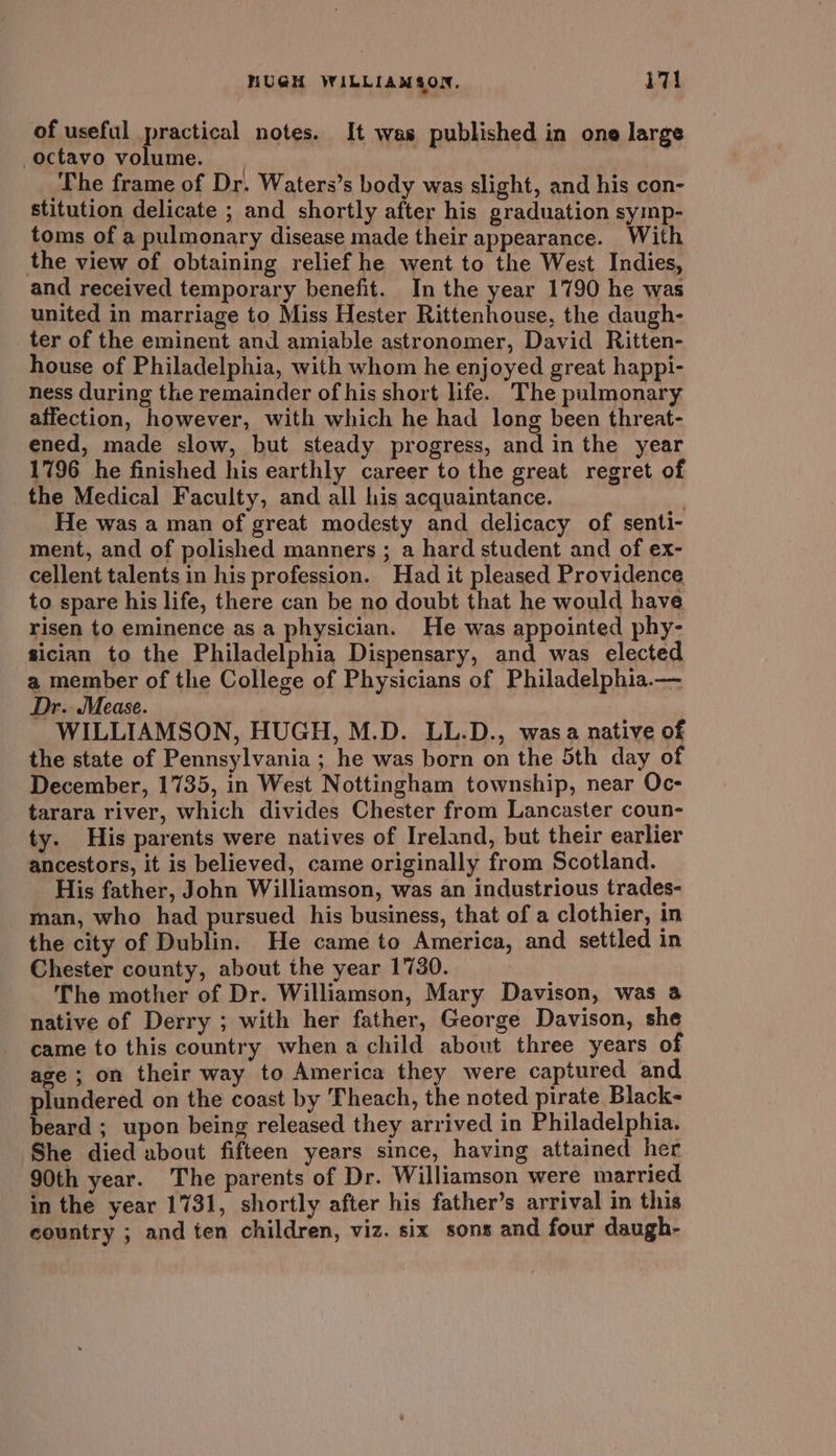 HUGH WILLIAMSON, i7! of useful practical notes. It was published in one large octavo volume. | The frame of Dr. Waters’s body was slight, and his con- stitution delicate ; and shortly after his graduation symp- toms of a pulmonary disease made their appearance. With the view of obtaining relief he went to the West Indies, and received temporary benefit. In the year 1790 he was united in marriage to Miss Hester Rittenhouse, the daugh- ter of the eminent and amiable astronomer, David Ritten- house of Philadelphia, with whom he enjoyed great happi- ness during the remainder of his short life. The pulmonary affection, however, with which he had long been threat- ened, made slow, but steady progress, and in the year 1796 he finished his earthly career to the great regret of the Medical Faculty, and all his acquaintance. He was a man of great modesty and delicacy of senti- ment, and of polished manners ; a hard student and of ex- cellent talents in his profession. Had it pleased Providence to spare his life, there can be no doubt that he would have risen to eminence as a physician. He was appointed phy- sician to the Philadelphia Dispensary, and was elected a member of the College of Physicians of Philadelphia.— Dr. Mease. WILLIAMSON, HUGH, M.D. LL.D., wasa native of the state of Pennsylvania ; he was born on the 5th day of December, 1735, in West Nottingham township, near Oc- tarara river, which divides Chester from Lancaster coun- ty. His parents were natives of Ireland, but their earlier ancestors, it is believed, came originally from Scotland. His father, John Williamson, was an industrious trades- man, who had pursued his business, that of a clothier, in the city of Dublin. He came to America, and settled in Chester county, about the year 1730. The mother of Dr. Williamson, Mary Davison, was a native of Derry ; with her father, George Davison, she came to this country when a child about three years of age ; on their way to America they were captured and plundered on the coast by Theach, the noted pirate Black- beard ; upon being released they arrived in Philadelphia. She died about fifteen years since, having attained her 90th year. The parents of Dr. Williamson were married in the year 1731, shortly after his father’s arrival in this country ; and ten children, viz. six sons and four daugh-