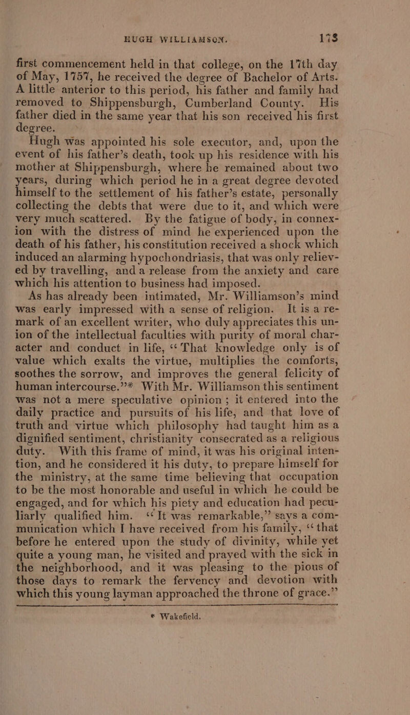 first commencement held in that college, on the 17th day of May, 175%, he received the degree of Bachelor of Arts. A little anterior to this period, his father and family had removed to Shippensburgh, Cumberland County. His father died in the same year that his son received his first degree. : Hugh was appointed his sole executor, and, upon the event of his father’s death, took up his residence with his mother at Shippensburgh, where he remained about two years, during which period he in a great degree devoted himself to the settlement of his father’s estate, personally collecting the debts that were due to it, and which were very much scattered. By the fatigue of body, in connex- ion with the distress of mind he experienced upon the death of his father, his constitution received a shock which induced an alarming hypochondriasis, that was only reliev- ed by travelling, anda release from the anxiety and care which his attention to business had imposed. As has already been intimated, Mr. Williamson’s mind was early impressed with a sense of religion. It is a re- mark of an excellent writer, who duly appreciates this un- ion of the intellectual faculties with purity of moral char- acter and conduct in life, ‘‘ That knowledge only is of value which exalts the virtue, multiplies the comforts, soothes the sorrow, and improves the general felicity of human intercourse.”* With Mr. Williamson this sentiment was not a mere speculative opinion; it entered into the daily practice and pursuits of his life, and that love of truth and virtue which philosophy had taught him as a dignified sentiment, christianity consecrated as a religious duty. With this frame of mind, it was his original inten- tion, and he considered it his duty, to prepare himself for the ministry, at the same time believing that occupation to be the most honorable and useful in which he could be engaged, and for which his piety and education had pecu- liarly qualified him. ‘‘It was remarkable,” says a com- munication which I have received from his family, ‘‘ that before he entered upon the study of divinity, while yet quite a young man, he visited and prayed with the sick in the neighborhood, and it was pleasing to the pious of those days to remark the fervency and devotion with which this young layman approached the throne of grace.” * Wakefield.