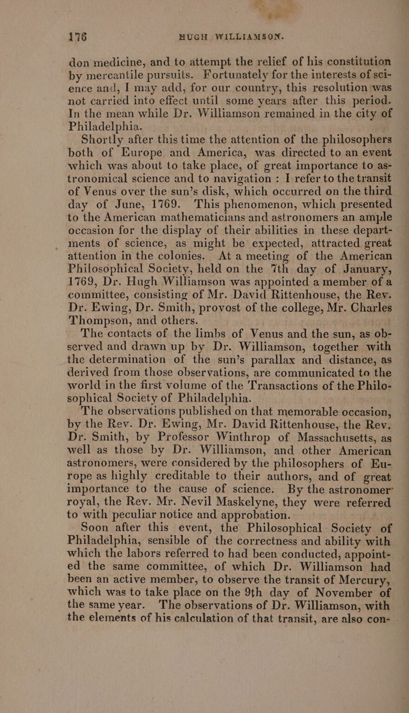 ar ‘yer 176 MUGH WILLIAMSON. don medicine, and to attempt the relief of his constitution by mercantile pursuits. Fortunately for the interests of sci- ence and, I may add, for our. country, this resolution was not carried into effect until some years after this period. In the mean while Dr. Williamson remained in the city of Philadelphia. , | Shortly after this time the attention of the philosophers both of Europe and America, was directed to an event which was about to take place, of great importance to as- tronomical science and to navigation : I refer to the transit of Venus over the sun’s disk, which occurred on the third day of June, 1769. This phenomenon, which presented to the American mathematicians and astronomers an ample occasion for the display of their abilities in these depart- ments of science, as might be expected, attracted great attention in the colonies. Ata meeting of the American Philosophical Society, held on the 7th day of January, 1769, Dr. Hugh Williamson was appointed a member of a committee, consisting of Mr. David Rittenhouse, the Rev. Dr. Ewing, Dr. Smith, provost of the college, Mr. Charles Thompson, and others. La The contacts of the limbs of Venus and the sun, as ob- served and drawn up by Dr. Williamson, together with the determination of the sun’s parallax and distance, as derived from those observations, are communicated to the world in the first volume of the 'Transactions of the Philo- sophical Society of Philadelphia. The observations published on that memorable occasion, by the Rev. Dr. Ewing, Mr. David Rittenhouse, the Rev. Dr. Smith, by Professor Winthrop of Massachusetts, as well as those by Dr. Williamson, and other American astronomers, were considered by the philosophers of Eu- rope as highly creditable to their authors, and of great importance to the cause of science. By the astronomer royal, the Rev. Mr. Nevil Maskelyne, they were referred to with peculiar notice and approbation. Soon after this event, the Philosophical Society of Philadelphia, sensible of the correctness and ability with which the labors referred to had been conducted, appoint- ed the same committee, of which Dr. Williamson had been an active member, to observe the transit of Mercury, which was to take place on the 9th day of November of the same year. The observations of Dr. Williamson, with the elements of his calculation of that transit, are also con-