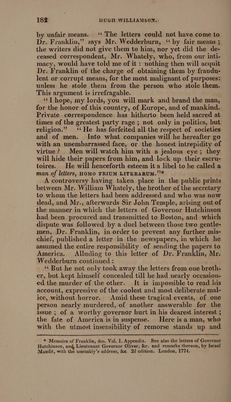 by unfair means. ‘‘ The letters could not have come to Dr. Franklin,” says Mr. Wedderburn, ‘‘ by fair means ; the writers did not give them to him, nor yet did the de- ceased correspondent, Mr. Whately, who, from our inti- macy, would have told me of it : nothing then will acquit Dr. Franklin of the charge of obtaining them by fraudu- lent or corrupt means, for the most malignant of purposes: unless he stole them from the person who stole them. This argument is irrefragable. ‘‘T hope, my lords, you will mark and brand the man, for the honor of this country, of Europe, and of mankind. Private correspondence has hitherto been held sacred at times of the greatest party rage ; not only in politics, but religion.” ‘‘ He has forfeited all the respect of societies and of men. Into what companies will he hereafter go with an unembarrassed face, or the honest intrepidity of virtue? Men will watch him with a jealous eye; they will hide their papers from him, and lock up their escru- toires. He will henceforth esteem it a libel to be called a man of letters, HOMO TRIUM LITERARUM.”’* A controversy having taken place in the public prints between Mr. William Whately, the brother of the secretary to whom the letters had been addressed and who was now dead, and Mr., afterwards Sir John Temple, arising out of the manner in which the letters of Governor Hutchinson had been procured and transmitted to Boston, and which dispute was followed by a duel between those two gentle- men, Dr. Franklin, in order to prevent any further mis- chief, published a letter in the newspapers, in which he assumed the entire responsibility of sending the papers to America. Alluding to this letter of Dr. Franklin, Mr. Wedderburn continued : ‘¢ But he not only took away the letters from one broth- er, but kept himself concealed till he had nearly occasion- ed the murder of the other. It is impossible to read his account, expressive of the coolest and most deliberate mal- ice, without horror. Amid these tragical events, of one person nearly murdered, of another answerable for the issue ; of a worthy governor hurt in his dearest interest ; the fate of America is in suspense. Here is a man, who with the utmost insensibility of remorse stands up and * Memoirs of Franklin, 4to. Vol. I. Appendix. See also the letters of Governor Hutchinson, an@ Lieutenant Governor Oliver, &amp;c. and remarks thereon, by Israel Maudit, with the assembly’s address, &amp;e. 2d edition. London, 1774.