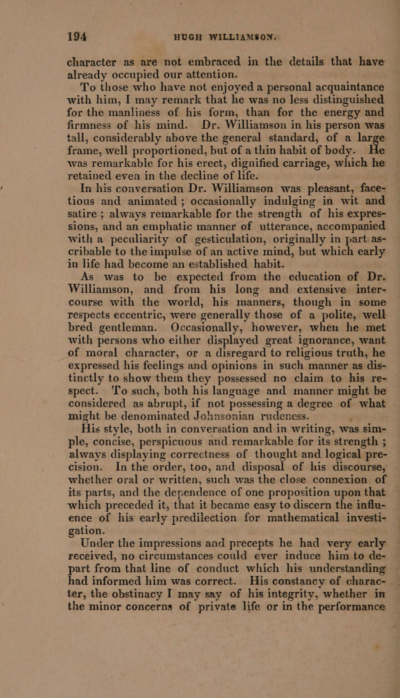 character as are not embraced in the details that have already occupied our attention. To those who have not enjoyed a personal acquaintance with him, I may remark that he was no less distinguished for the manliness of his form, than for the energy and firmness of his mind. Dr. Williamson in his person was tall, considerably above the general standard, of a large frame, well proportioned, but of a thin habit of body. He was remarkable for his erect, dignified carriage, which he retained even in the decline of life. In his conversation Dr. Williamson was pleasant, face- tious and animated ; occasionally indulging in wit and satire ; always remarkable for the strength of his expres- sions, and an emphatic manner of utterance, accompanied with a peculiarity of gesticulation, originally in part as- cribable to the impulse of an active mind, but which early in life had become an established habit. As was to be expected from the education of Dr. Williamson, and from his long and extensive inter- course with the world, his manners, though in some respects eccentric, were generally those of a polite, well bred gentleman. Occasionally, however, when he met with persons who either displayed great ignorance, want of moral character, or a disregard to religious truth, he expressed his feelings and opinions in such manner as dis- tinctly to show them they possessed no claim to his re- spect. ‘To such, both his language and manner might be considered as abrupt, if not possessing a degree of what | might be denominated Johnsonian rudeness. j His style, both in conversation and in writing, was sim- ple, concise, perspicuous and remarkable for its strength ; always displaying correctness of thought and logical pre- cision. In the order, too, and disposal of his discourse, whether oral or written, such was the close connexion of its parts, and the dependence of one proposition upon that — which preceded it, that it became easy to discern the influ- ence of his early predilection for mathematical investi- gation. Under the impressions and precepts he had very early received, no circumstances could ever induce him to de- part from that line of conduct which his understanding had informed him was correct. His constancy of charac- ter, the obstinacy I may say of his integrity, whether in the minor concerns of private life or in the performance