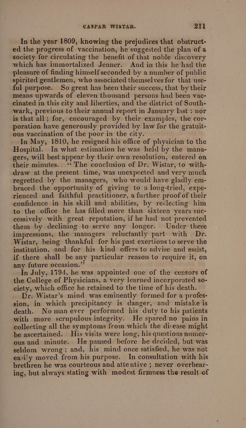 In the year 1809, knowing the prejudices that obstruct- ed the progress of vaccination, he suggested the plan of a society for circulating the benefit of that noble discovery which has immortalized Jenner. And in this he had the pleasure of finding himself seconded by a number of public spirited gentlemen, who associated themselves for that use- ful purpose. So great has been their success, that by their means upwards of eleven thousand persons had been vac- cinated in this city and liberties, and the district of South- wark, previous to their annual report in January last : nor is that all; for, encouraged by their examples, the cor- poration have generously provided by law for the gratuit- ous vaccination of the poor in the city. In May, 1810, he resigned his office of physician to the Hospital. In what estimation he was held by the mana- gers, will best appear by their own resolution, entered on their minutes... ‘‘ The conclusion of Dr. Wistar, to with- draw at the present time, was unexpected and very much regretted by the managers, who would have gladly em- braced the opportunity of giving to a long-tried, expe- rienced and faithful practitioner, a further proof of their confidence in his skill and abilities, by reélecting him to the office he has filled more than sixteen years suc- cessively with great reputation, if he had not prevented them by declining to serve any longer. Under these impressions, the managers reluctantly part with Dr. Wistar, being thankful for his past exertions to serve the institution, and for his kind offers to advise and assist, if there shall be any particular reason to require it, on any future occasion.” In July, 1794, he was appointed one of the censors of the College of Physicians, a very learned incorporated so- ciety, which office he retained to the time of his death. Dr. Wistar’s mind was eminently formed for a profes- sion, in which precipitancy is danger, and mistake is death. No manever performed his duty to his patients with more scrupulous integrity. He spared no pains in collecting all the symptoms from which the disease might be ascertained. His visits were long, his questions numer- ous and minute. He paused before he decided, but was seldom wrong; and, his mind once satisfied, he was not easi'y moved from his purpose. In consultation with his brethren he was courteous and attentive ; never overbear- ing, but always stating with modest firmness the result of