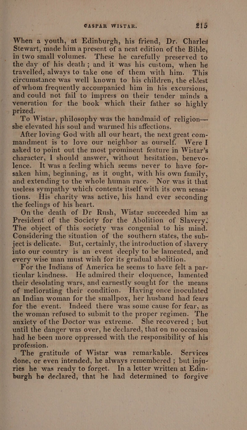 When a youth, at Edinburgh, his friend, Dr. Charles Stewart, made him a present of a neat edition of the Bible, in two small volumes. ‘These he carefully preserved to the day of his death ; and it was his custom, when he travelled, always to take one of them with him. This circumstance was well known to his children, the eldest of whom frequently accompanied him in his excursions, and could not fail to impress on their tender minds a veneration for the book which their father so highly . prized. f To Wistar, philosophy was the handmaid of religion— she elevated his soul and warmed his affections. After loving God with all our heart, the next great com- mandment is to love our neighbor as ourself. Were I asked to point out the most prominent feature in Wistar’s character, I should answer, without hesitation, benevo- lence. It was a feeling which seems never to have for- saken him, beginning, as it ought, with his own family, and extending to the whole human race. Nor was it that useless sympathy which contents itself with its own sensa- tions. His charity was active, his hand ever seconding the feelings of his heart. Onthe death of Dr Rush, Wistar succeeded him as President of the Society for the Abolition of Slavery. The object of this society was congenial to his mind. Considering the situation of the southern states, the sub- ject is delicate. But, certainly, the introduction of slavery into our country is an event deeply to be lamented, and every wise man must wish for its gradual abolition. For the Indians of America he seems to have felt a par- ticular kindness. He admired their eloquence, lamented their desolating wars, and earnestly sought for the means of meliorating their condition. Having once inoculated an Indian woman for the smallpox, her husband had fears for the event. Indeed there was some cause for fear, as the woman refused to submit to the proper regimen. ‘The anxiety of the Doctor was extreme. She recovered ; but until the danger was over, he declared, that on no occasion had he been more oppressed with the responsibility of his profession. | The gratitude of Wistar was remarkable. Services done, or even intended, he always remembered ; but inju- ries he was ready to forget. In a letter written at Edin- burgh he declared, that he had determined to forgive