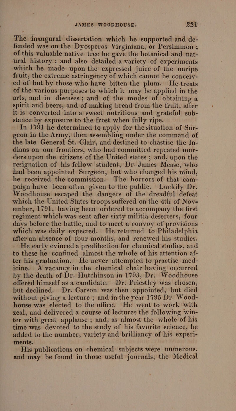 The inaugural dissertation which he supported and de- fended was on the Dyosperos Virginiana, or Persimmon ; of this valuable native tree he gave the botanical and nat- ural history ; and also detailed a variety of experiments which he made upon the expressed juice of the unripe fruit, the extreme astringency of which cannot be conceiv- ed of but by those who have bitten the plum. He treats of the various purposes to which it may be applied in the arts, and in diseases; and of the modes of obtaining a spirit and beers, and of making bread from the fruit, after it is converted into a sweet nutritious and grateful sub- stance by exposure to the frost when fully ripe. In 1791 he determined to apply for the situation of Sur- geon in the Army, then assembling under the command of the late General St. Clair, and destined to chastise the In- dians on our frontiers, who had committed repeated mur- ders upon the citizens of the United states ; and, upon the resignation of his fellow student, Dr. James Mease, who had been appointed Surgeon, but who changed his mind, he received the commission. The horrors of that cam- paign have been often given to the public. Luckily Dr. Woodhouse escaped the dangers of the dreadful defeat which the United States troops suffered on the 4th of Nov- ember, 1791, having been ordered to accompany the first regiment which was sent after sixty militia deserters, four days before the battle, and to meet a convoy of provisions ° which was daily expected. He returned to Philadelphia after an absence of four months, and renewed his studies. He early evinced a predilection for chemical studies, and to these he confined almost the whole of his attention af- ter his graduation. He never attempted to practise med- icine. A vacancy in the chemical chair having occurred _by the death of Dr. Hutchinson in 1793, Dr. Woodhouse offered himself as a candidate. Dr. Priestley was chosen, but declined. Dr. Carson was then appointed, but died without giving a lecture ; and in the year 1795 Dr. Wood- house was elected to the office. He went to work with zeal, and delivered a course of lectures the following win- ter with great applause ; and, as almost the whole of his time was devoted to the study of his favorite science, he added to the number, variety and brilliancy of his experi- ments. His publications on chemical subjects were numerous, and may be found in those useful journals, the Medical