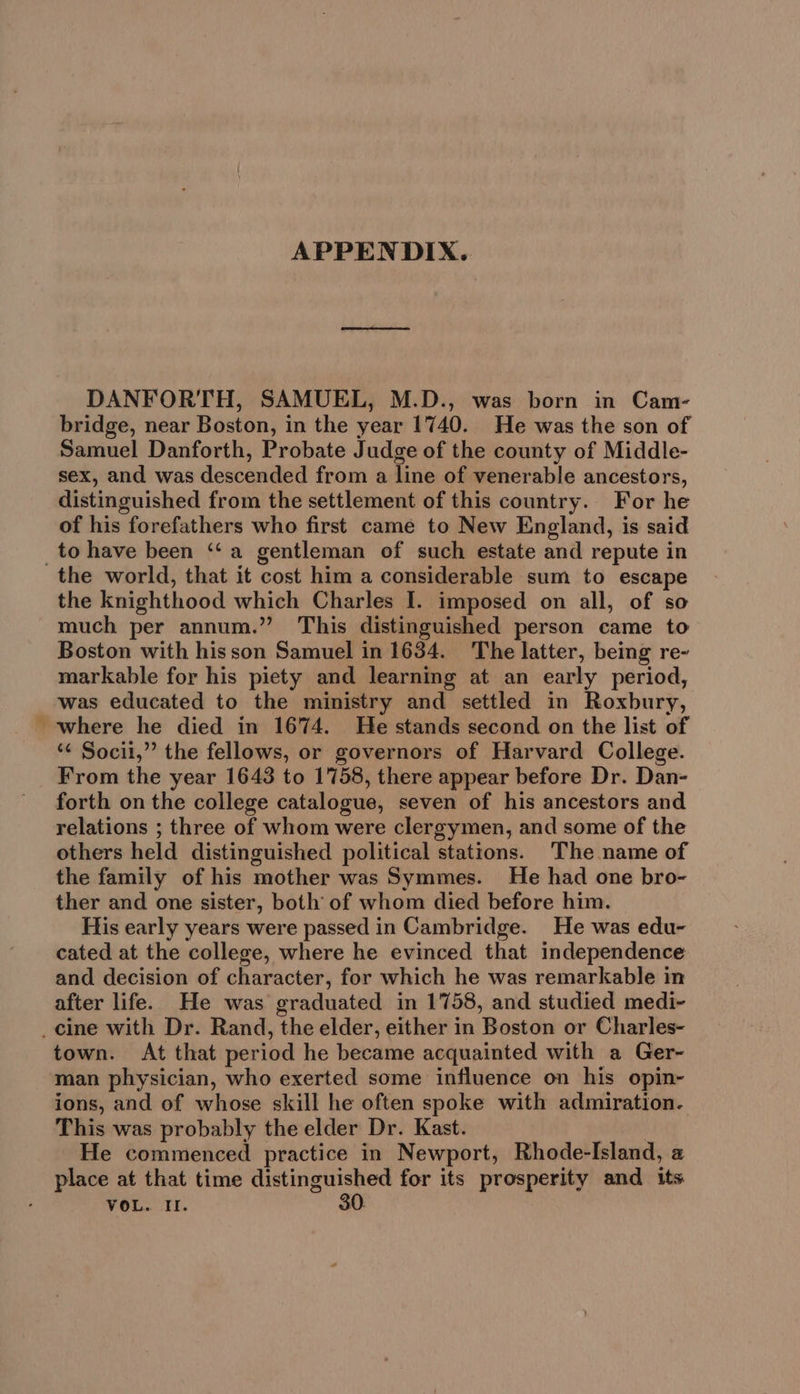 APPENDIX. DANFORTH, SAMUEL, M.D., was born in Cam- bridge, near Boston, in the year 1740. He was the son of Samuel Danforth, Probate Judge of the county of Middle- sex, and was descended from a line of venerable ancestors, distinguished from the settlement of this country. For he of his forefathers who first came to New England, is said to have been ‘“‘a gentleman of such estate and repute in the knighthood which Charles I. imposed on all, of so much per annum.” This distinguished person came to Boston with his son Samuel in 1634. The latter, being re- markable for his piety and learning at an early period, was educated to the ministry and settled in Roxbury, where he died in 1674. He stands second on the list of “¢ Socii,” the fellows, or governors of Harvard College. From the year 1643 to 1758, there appear before Dr. Dan- forth on the college catalogue, seven of his ancestors and relations ; three of whom were clergymen, and some of the others held distinguished political stations. The name of the family of his mother was Symmes. He had one bro- ther and one sister, both of whom died before him. His early years were passed in Cambridge. He was edu- cated at the college, where he evinced that independence and decision of character, for which he was remarkable in after life. He was graduated in 1758, and studied medi- town. At that period he became acquainted with a Ger- man physician, who exerted some influence on his opin- ions, and of whose skill he often spoke with admiration. This was probably the elder Dr. Kast. He commenced practice in Newport, Rhode-Island, 2 place at that time distinguished for its prosperity and its VOL. II. 30.