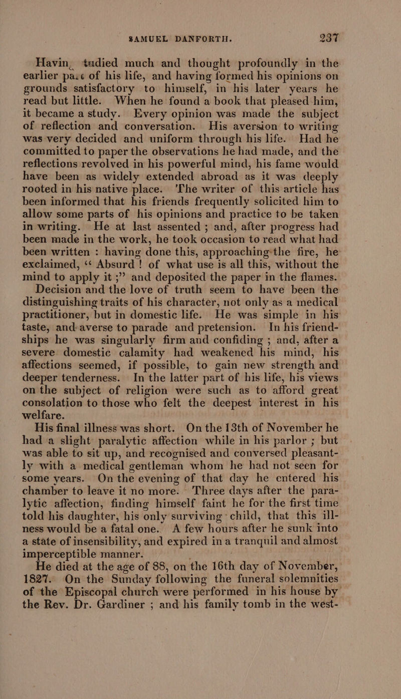 Havin, tadied much and thought profoundly in the earlier pac of his life, and having formed his opinions on grounds satisfactory to himself, in his later years he read but little. When he found a book that pleased him, it became a study. Every opinion was made the subject of reflection and conversation. His aversion to writing was very decided and uniform through his life. Had he committed to paper the observations he had made, and the reflections revolved in his powerful mind, his fame would have been as widely extended abroad as it was deeply rooted in his native place. ‘The writer of this article has been informed that his friends frequently solicited him to allow some parts of his opinions and practice to be taken in writing. He at last assented ; and, after progress had been made in the work, he took occasion to read what had been written : having done this, approachingthe fire, he exclaimed, ‘‘ Absurd ! of what use is all this, without the mind to apply it ;” and deposited the paper in the flames. Decision and the love of truth seem to have been the distinguishing traits of his character, not only as a medical practitioner, but in domestic life. He was simple in his taste, and:averse to parade and pretension. In his friend- ships he was singularly firm and confiding ; and, after a severe domestic calamity had weakened his mind, his affections seemed, if possible, to gain new strength and deeper tenderness. In the latter part of his life, his views on the subject of religion were such as to afford great consolation to those who felt the deepest interest in his welfare. ! His final illness was short. On the 13th of November he had a slight paralytic affection while in his parlor ; but was able to sit up, and recognised and conversed pleasant- ly with a medical gentleman whom he had not seen for some years. On the evening of that day he entered his chamber to leave it no more. Three days after the para- lytic affection, finding himself faint he for the first time told his daughter, his only surviving child, that this ill- ness would be a fatal one. A few hours after he sunk into a state of insensibility, and expired ina tranquil and almost imperceptible manner. ? He died at the age of 88, on the 16th day of November, 1827. On the Sunday following the funeral solemnities of the Episcopal church were performed in his house by the Rev. Dr. Gardiner ; and his family tomb in the west-