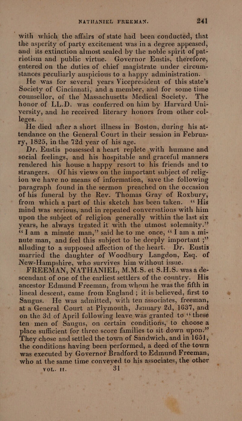 with which the affairs of state had been conducted, that the asperity of party excitement was in a degree appeased, and its extinction almost sealed by the noble spirit of pat- riotism and public virtue. Governor Eustis, therefore, entered on the duties of chief magistrate under cireum- stances peculiarly auspicious to a happy administration. He was for several years Vicepresident of this state’s Society of Cincinnati; and a member, and for some time counsellor, of the Massachusetts Medical Society. The honor of LL.D. was conferred on him by Harvard Uni- penny and he received literary honors from other col- eges. He died after a short illness in Boston, during his at- tendance on the General Court in their session in Februa- ry, 1825, in the 72d year of his age. Dr. Eustis possessed a heart replete with humane and social feelings, and his hospitable and graceful manners rendered his house a happy resort to his friends and to strangers. Of his views on the important subject of relig- ion we have no means of information, save the following paragraph found in the sermon preached on the occasion of his funeral by the Rev. Thomas Gray of Roxbury, from which a part of this sketch has been taken. ‘ His mind was serious, and in repeated conversations with him upon the subject of religion generally within the last six years, he always treated it with the utmost solemnity.” ‘‘lam a minute man,” said he to me once, ‘J am a mi- nute man, and feel this subject to be deeply important ;” allading to a supposed affection of the heart. Dr. Eustis married the daughter of Woodbury Langdon, Esq. of New-Hampshire, who survives him without issue. FREEMAN, NATHANIEL, M.M.S. et S.H.S. wasa de- scendant of one of the earliest settlers of the country. His ancestor Edmund Freeman, from whom he was the fifth in lineal descent, came from England ; it is believed, first to Saugus. He was admitted, with ten associates, freeman, at a General Court at Plymouth, January 2d, 1637, and on the 3d of April following leave was granted to ‘‘ these ten men of Saugus, on certain conditions, to choose a place sufficient for three score families to sit down upon,” They chose and settled the town of Sandwich, and in 165], the conditions having been performed, a deed of the town was executed by Governor Bradford to Edmund Freeman, who at the same time conveyed to his associates, the other VOL. Et. 31