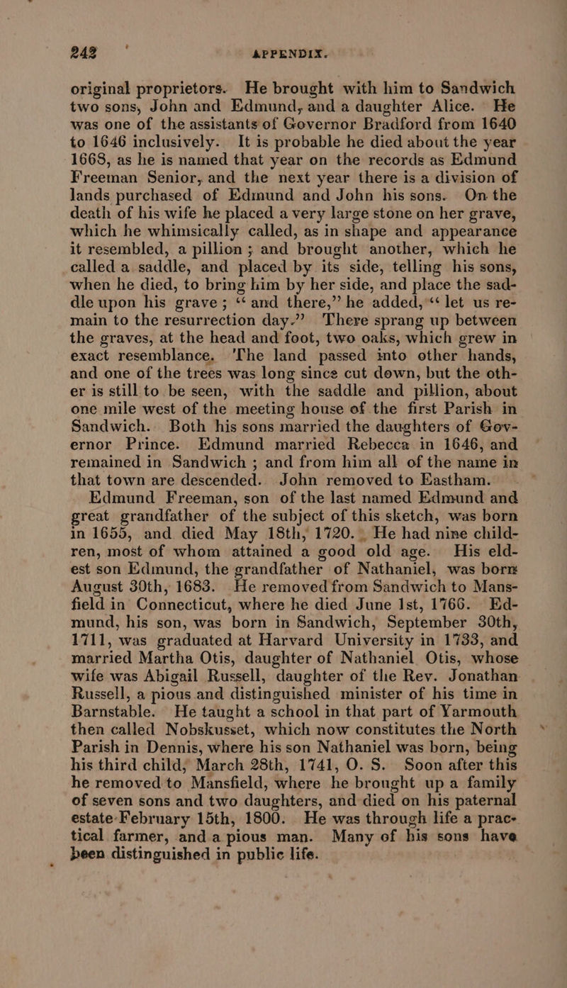 2) ie APPENDIX. original proprietors. He brought with him to Sandwich two sons, John and Edmund, and a daughter Alice. He was one of the assistants of Governor Bradford from 1640 to 1646 inclusively. It is probable he died about the year 1668, as he is named that year on the records as Edmund Freeman Senior, and the next year there is a division of Jands purchased of Edmund and John his sons. On the death of his wife he placed avery large stone on her grave, which he whimsically called, as in shape and appearance it resembled, a pillion ; and brought another, which he called a saddle, and placed by its side, telling his sons, when he died, to bring him by her side, and place the sad- dle upon his grave; ‘“‘ and there,” he added,“ let us re- main to the resurrection day.”? There sprang up between the graves, at the head and foot, two oaks, which grew in exact resemblance. ‘The land passed ito other hands, and one of the trees was long since cut down, but the oth- er is still to be seen, with the saddle and pillion, about one mile west of the meeting house of the first Parish in Sandwich. Both his sons married the daughters of Gov- ernor Prince. Edmund married Rebecca in 1646, and remained in Sandwich ; and from him all of the name in that town are descended. John removed to Eastham. Edmund Freeman, son of the last named Edmund and great grandfather of the subject of this sketch, was born in 1655, and died May 18th, 1720. He had nine child- ren, most of whom attained a good old age. His eld- est son Edmund, the grandfather of Nathaniel, was borr August 30th, 1683. He removed from Sandwich to Mans- field in Connecticut, where he died June Ist, 1766. Ed- mund, his son, was born in Sandwich, September 30th, 1711, was graduated at Harvard University in 1733, and married Martha Otis, daughter of Nathaniel. Otis, whose wife was Abigail Russell, daughter of the Rev. Jonathan Russell, a pious and distinguished minister of his time in Barnstable. He taught a school in that part of Yarmouth then called Nobskusset, which now constitutes the North Parish in Dennis, where his son Nathaniel was born, being his third child, March 28th, 1741, O. S. Soon after this he removed to Mansfield, where he brought up a family of seven sons and two daughters, and died on his paternal estate- February 15th, 1800. He was through life a prac- tical farmer, anda pious man. Many of his sons have been distinguished in public life.